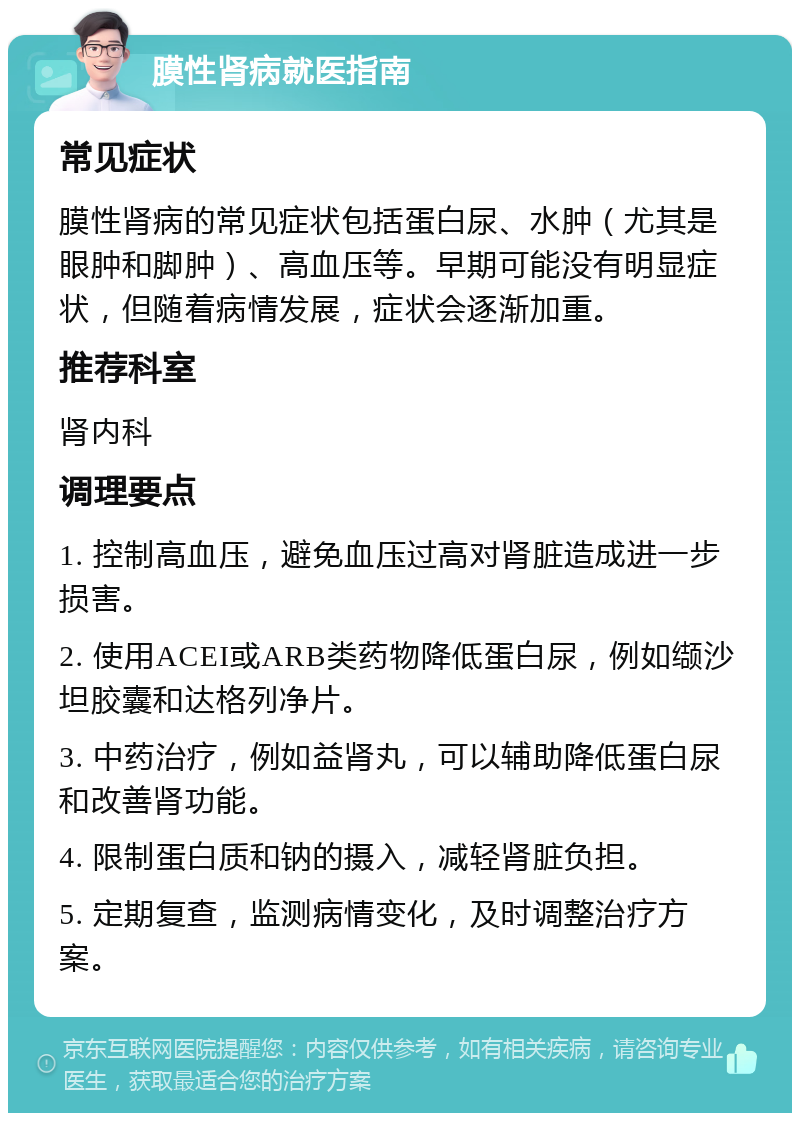 膜性肾病就医指南 常见症状 膜性肾病的常见症状包括蛋白尿、水肿（尤其是眼肿和脚肿）、高血压等。早期可能没有明显症状，但随着病情发展，症状会逐渐加重。 推荐科室 肾内科 调理要点 1. 控制高血压，避免血压过高对肾脏造成进一步损害。 2. 使用ACEI或ARB类药物降低蛋白尿，例如缬沙坦胶囊和达格列净片。 3. 中药治疗，例如益肾丸，可以辅助降低蛋白尿和改善肾功能。 4. 限制蛋白质和钠的摄入，减轻肾脏负担。 5. 定期复查，监测病情变化，及时调整治疗方案。