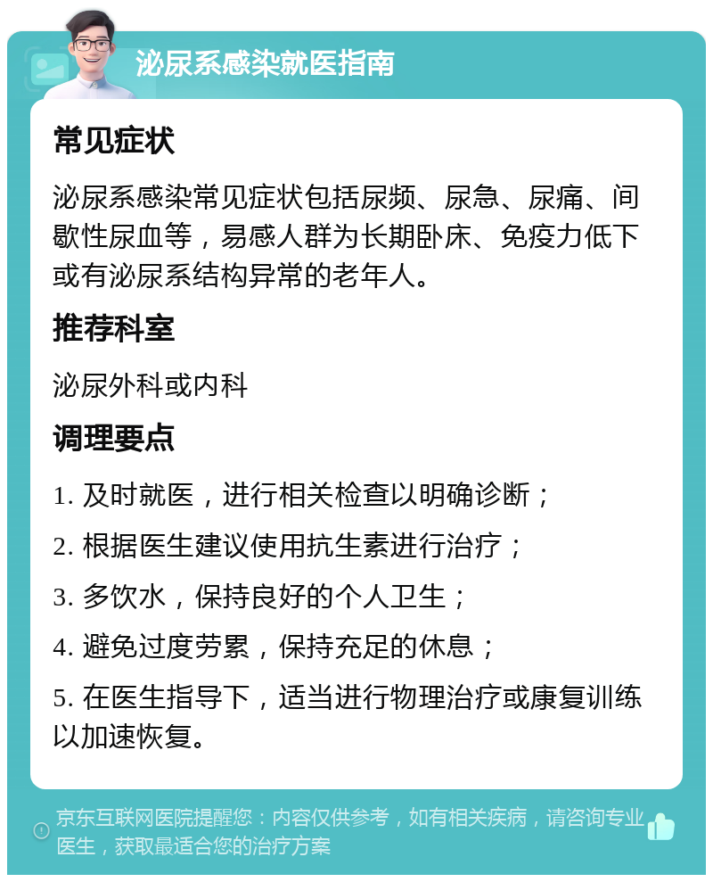 泌尿系感染就医指南 常见症状 泌尿系感染常见症状包括尿频、尿急、尿痛、间歇性尿血等，易感人群为长期卧床、免疫力低下或有泌尿系结构异常的老年人。 推荐科室 泌尿外科或内科 调理要点 1. 及时就医，进行相关检查以明确诊断； 2. 根据医生建议使用抗生素进行治疗； 3. 多饮水，保持良好的个人卫生； 4. 避免过度劳累，保持充足的休息； 5. 在医生指导下，适当进行物理治疗或康复训练以加速恢复。