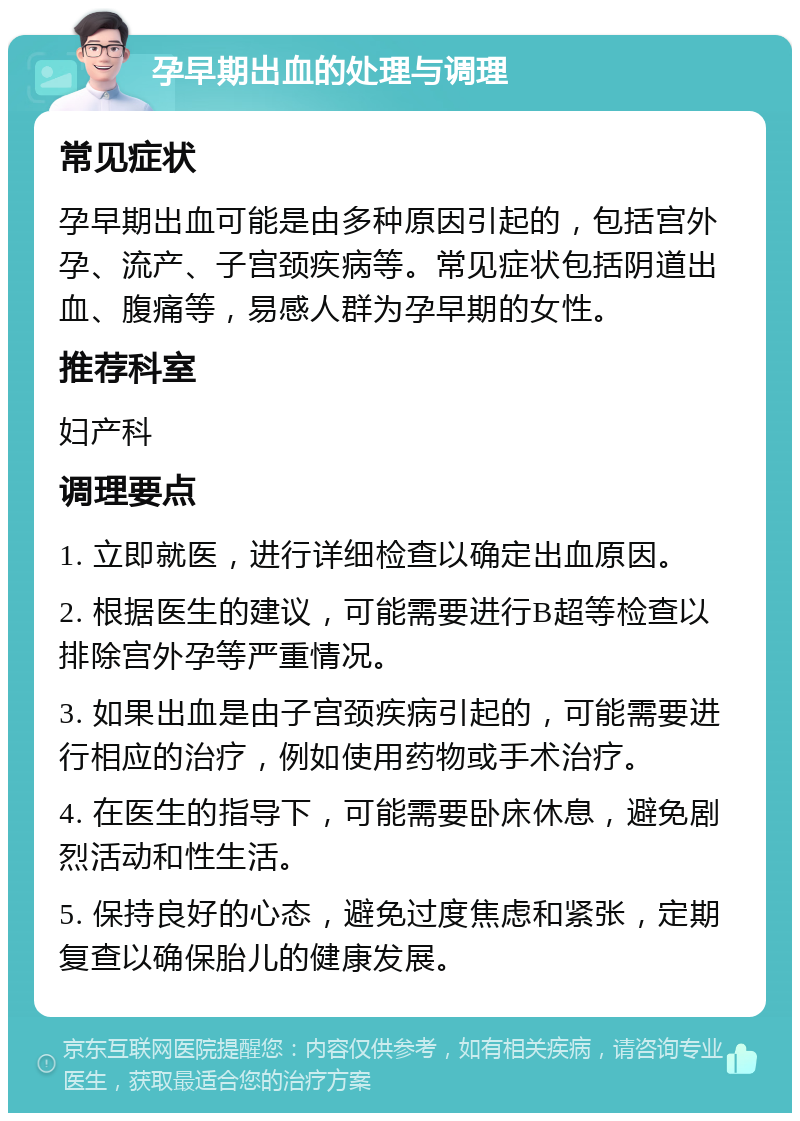 孕早期出血的处理与调理 常见症状 孕早期出血可能是由多种原因引起的，包括宫外孕、流产、子宫颈疾病等。常见症状包括阴道出血、腹痛等，易感人群为孕早期的女性。 推荐科室 妇产科 调理要点 1. 立即就医，进行详细检查以确定出血原因。 2. 根据医生的建议，可能需要进行B超等检查以排除宫外孕等严重情况。 3. 如果出血是由子宫颈疾病引起的，可能需要进行相应的治疗，例如使用药物或手术治疗。 4. 在医生的指导下，可能需要卧床休息，避免剧烈活动和性生活。 5. 保持良好的心态，避免过度焦虑和紧张，定期复查以确保胎儿的健康发展。