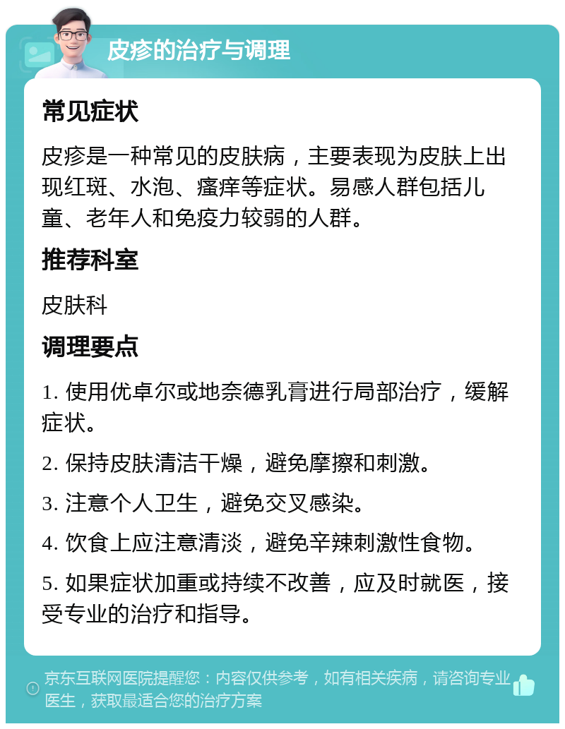 皮疹的治疗与调理 常见症状 皮疹是一种常见的皮肤病，主要表现为皮肤上出现红斑、水泡、瘙痒等症状。易感人群包括儿童、老年人和免疫力较弱的人群。 推荐科室 皮肤科 调理要点 1. 使用优卓尔或地奈德乳膏进行局部治疗，缓解症状。 2. 保持皮肤清洁干燥，避免摩擦和刺激。 3. 注意个人卫生，避免交叉感染。 4. 饮食上应注意清淡，避免辛辣刺激性食物。 5. 如果症状加重或持续不改善，应及时就医，接受专业的治疗和指导。