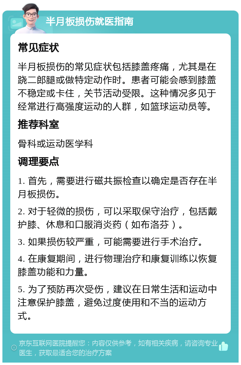 半月板损伤就医指南 常见症状 半月板损伤的常见症状包括膝盖疼痛，尤其是在跷二郎腿或做特定动作时。患者可能会感到膝盖不稳定或卡住，关节活动受限。这种情况多见于经常进行高强度运动的人群，如篮球运动员等。 推荐科室 骨科或运动医学科 调理要点 1. 首先，需要进行磁共振检查以确定是否存在半月板损伤。 2. 对于轻微的损伤，可以采取保守治疗，包括戴护膝、休息和口服消炎药（如布洛芬）。 3. 如果损伤较严重，可能需要进行手术治疗。 4. 在康复期间，进行物理治疗和康复训练以恢复膝盖功能和力量。 5. 为了预防再次受伤，建议在日常生活和运动中注意保护膝盖，避免过度使用和不当的运动方式。