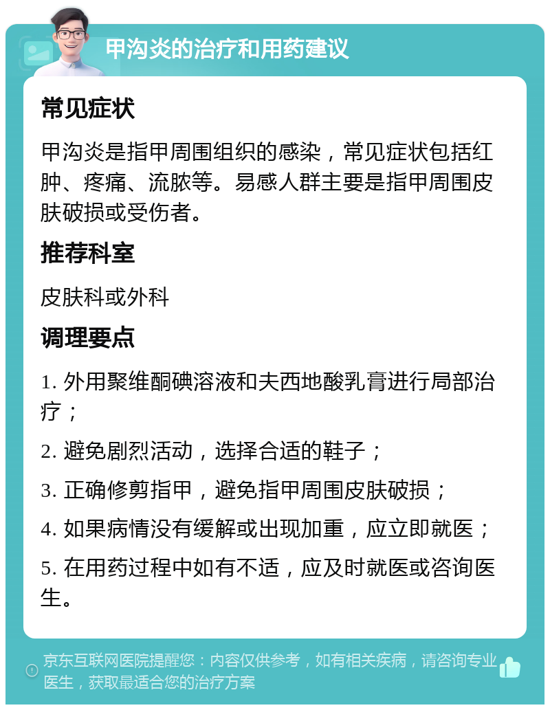 甲沟炎的治疗和用药建议 常见症状 甲沟炎是指甲周围组织的感染，常见症状包括红肿、疼痛、流脓等。易感人群主要是指甲周围皮肤破损或受伤者。 推荐科室 皮肤科或外科 调理要点 1. 外用聚维酮碘溶液和夫西地酸乳膏进行局部治疗； 2. 避免剧烈活动，选择合适的鞋子； 3. 正确修剪指甲，避免指甲周围皮肤破损； 4. 如果病情没有缓解或出现加重，应立即就医； 5. 在用药过程中如有不适，应及时就医或咨询医生。