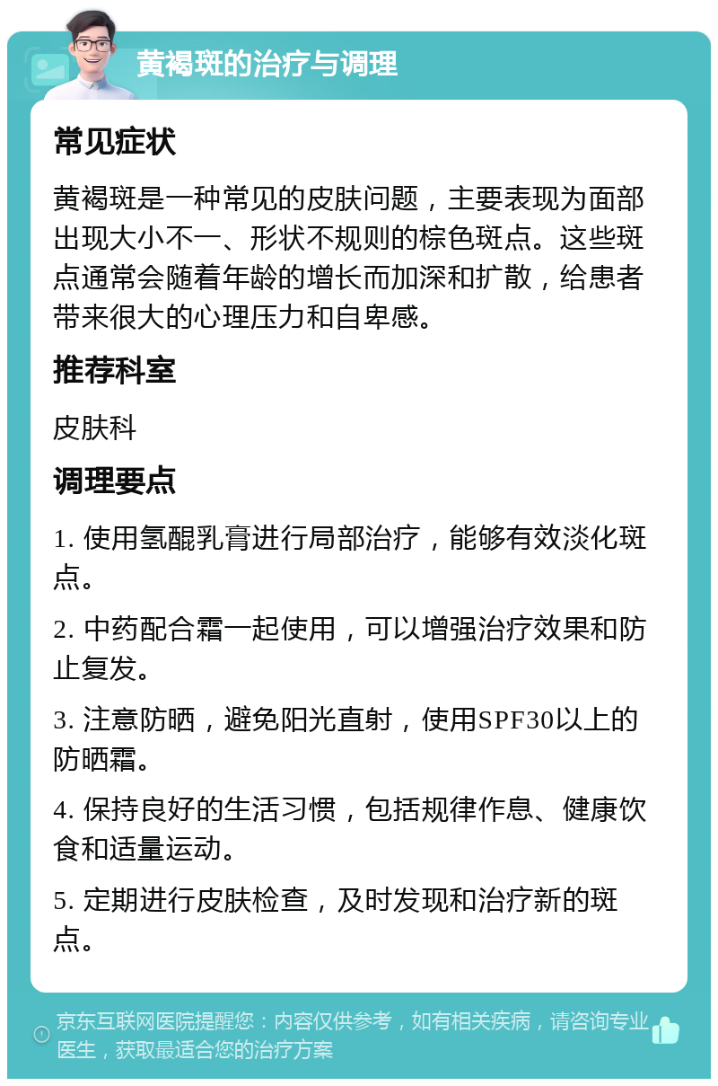 黄褐斑的治疗与调理 常见症状 黄褐斑是一种常见的皮肤问题，主要表现为面部出现大小不一、形状不规则的棕色斑点。这些斑点通常会随着年龄的增长而加深和扩散，给患者带来很大的心理压力和自卑感。 推荐科室 皮肤科 调理要点 1. 使用氢醌乳膏进行局部治疗，能够有效淡化斑点。 2. 中药配合霜一起使用，可以增强治疗效果和防止复发。 3. 注意防晒，避免阳光直射，使用SPF30以上的防晒霜。 4. 保持良好的生活习惯，包括规律作息、健康饮食和适量运动。 5. 定期进行皮肤检查，及时发现和治疗新的斑点。