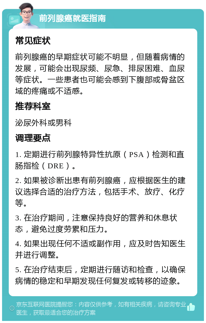 前列腺癌就医指南 常见症状 前列腺癌的早期症状可能不明显，但随着病情的发展，可能会出现尿频、尿急、排尿困难、血尿等症状。一些患者也可能会感到下腹部或骨盆区域的疼痛或不适感。 推荐科室 泌尿外科或男科 调理要点 1. 定期进行前列腺特异性抗原（PSA）检测和直肠指检（DRE）。 2. 如果被诊断出患有前列腺癌，应根据医生的建议选择合适的治疗方法，包括手术、放疗、化疗等。 3. 在治疗期间，注意保持良好的营养和休息状态，避免过度劳累和压力。 4. 如果出现任何不适或副作用，应及时告知医生并进行调整。 5. 在治疗结束后，定期进行随访和检查，以确保病情的稳定和早期发现任何复发或转移的迹象。