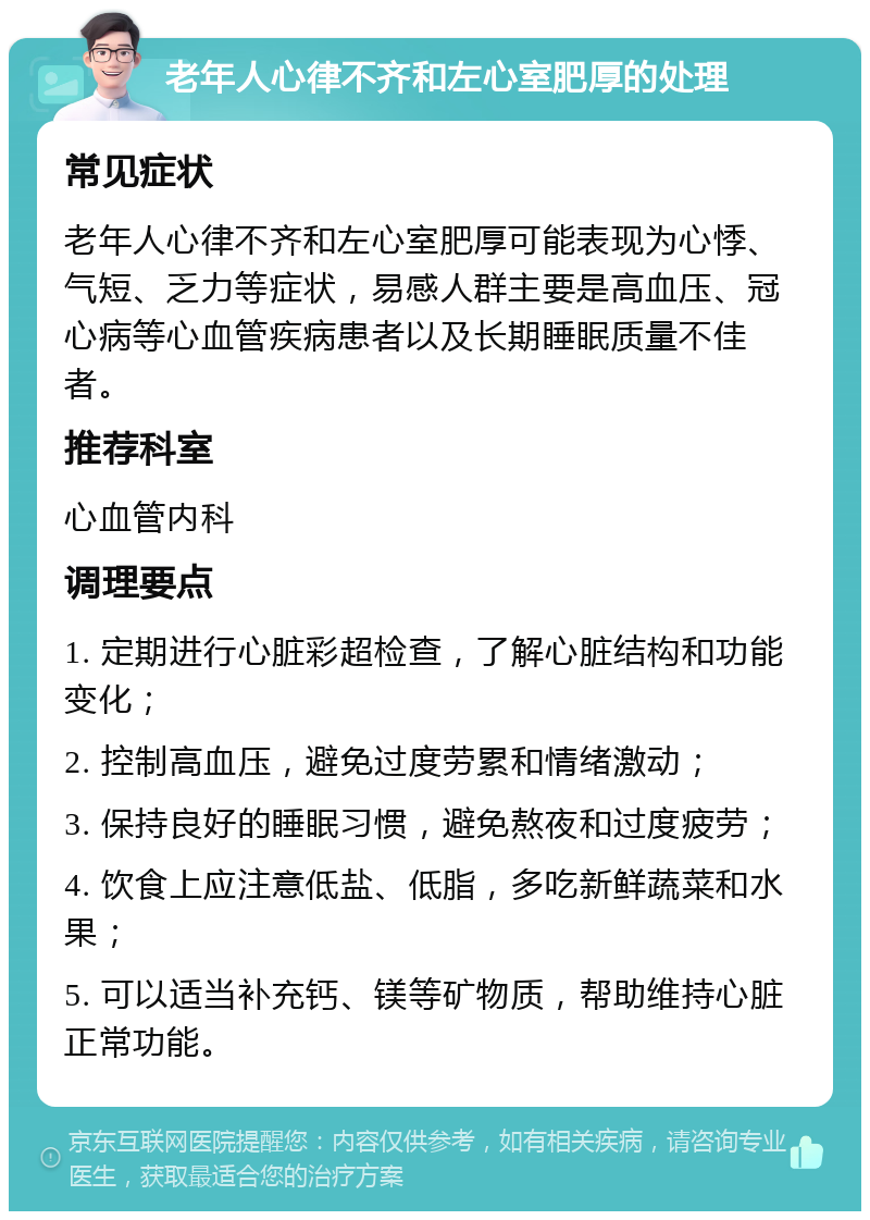 老年人心律不齐和左心室肥厚的处理 常见症状 老年人心律不齐和左心室肥厚可能表现为心悸、气短、乏力等症状，易感人群主要是高血压、冠心病等心血管疾病患者以及长期睡眠质量不佳者。 推荐科室 心血管内科 调理要点 1. 定期进行心脏彩超检查，了解心脏结构和功能变化； 2. 控制高血压，避免过度劳累和情绪激动； 3. 保持良好的睡眠习惯，避免熬夜和过度疲劳； 4. 饮食上应注意低盐、低脂，多吃新鲜蔬菜和水果； 5. 可以适当补充钙、镁等矿物质，帮助维持心脏正常功能。