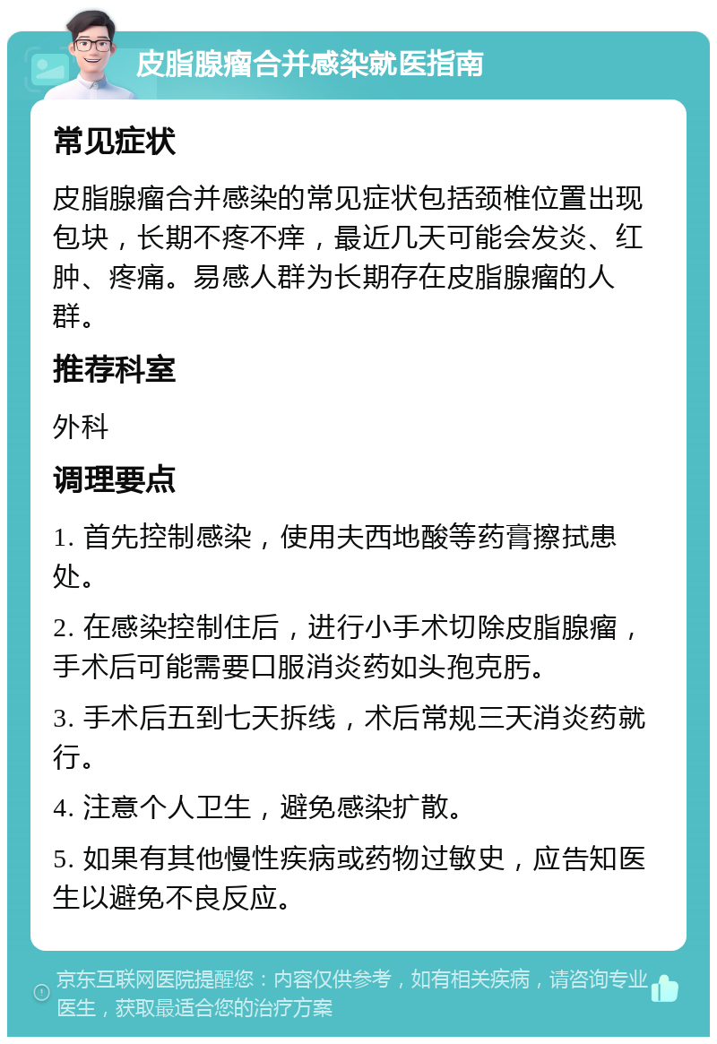 皮脂腺瘤合并感染就医指南 常见症状 皮脂腺瘤合并感染的常见症状包括颈椎位置出现包块，长期不疼不痒，最近几天可能会发炎、红肿、疼痛。易感人群为长期存在皮脂腺瘤的人群。 推荐科室 外科 调理要点 1. 首先控制感染，使用夫西地酸等药膏擦拭患处。 2. 在感染控制住后，进行小手术切除皮脂腺瘤，手术后可能需要口服消炎药如头孢克肟。 3. 手术后五到七天拆线，术后常规三天消炎药就行。 4. 注意个人卫生，避免感染扩散。 5. 如果有其他慢性疾病或药物过敏史，应告知医生以避免不良反应。