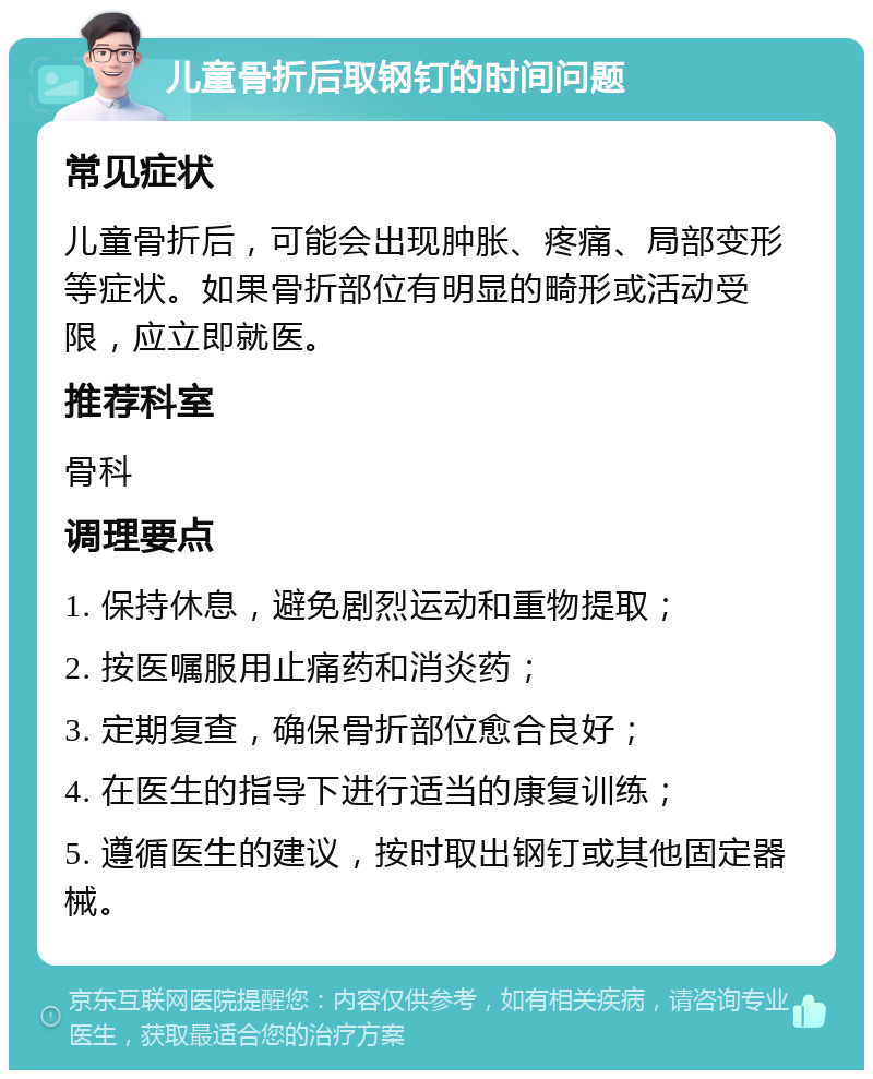 儿童骨折后取钢钉的时间问题 常见症状 儿童骨折后，可能会出现肿胀、疼痛、局部变形等症状。如果骨折部位有明显的畸形或活动受限，应立即就医。 推荐科室 骨科 调理要点 1. 保持休息，避免剧烈运动和重物提取； 2. 按医嘱服用止痛药和消炎药； 3. 定期复查，确保骨折部位愈合良好； 4. 在医生的指导下进行适当的康复训练； 5. 遵循医生的建议，按时取出钢钉或其他固定器械。