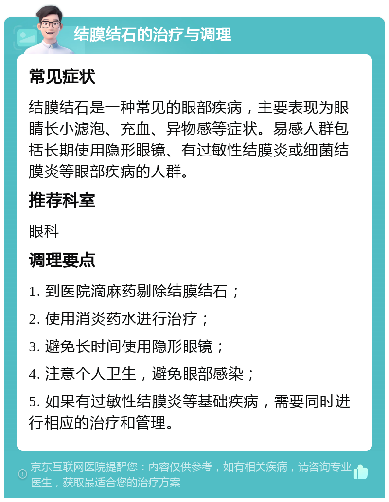 结膜结石的治疗与调理 常见症状 结膜结石是一种常见的眼部疾病，主要表现为眼睛长小滤泡、充血、异物感等症状。易感人群包括长期使用隐形眼镜、有过敏性结膜炎或细菌结膜炎等眼部疾病的人群。 推荐科室 眼科 调理要点 1. 到医院滴麻药剔除结膜结石； 2. 使用消炎药水进行治疗； 3. 避免长时间使用隐形眼镜； 4. 注意个人卫生，避免眼部感染； 5. 如果有过敏性结膜炎等基础疾病，需要同时进行相应的治疗和管理。