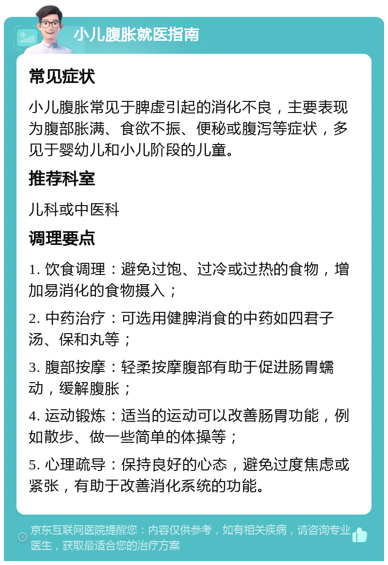 小儿腹胀就医指南 常见症状 小儿腹胀常见于脾虚引起的消化不良，主要表现为腹部胀满、食欲不振、便秘或腹泻等症状，多见于婴幼儿和小儿阶段的儿童。 推荐科室 儿科或中医科 调理要点 1. 饮食调理：避免过饱、过冷或过热的食物，增加易消化的食物摄入； 2. 中药治疗：可选用健脾消食的中药如四君子汤、保和丸等； 3. 腹部按摩：轻柔按摩腹部有助于促进肠胃蠕动，缓解腹胀； 4. 运动锻炼：适当的运动可以改善肠胃功能，例如散步、做一些简单的体操等； 5. 心理疏导：保持良好的心态，避免过度焦虑或紧张，有助于改善消化系统的功能。