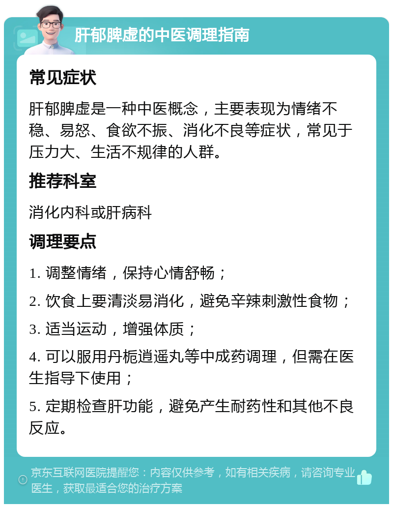 肝郁脾虚的中医调理指南 常见症状 肝郁脾虚是一种中医概念，主要表现为情绪不稳、易怒、食欲不振、消化不良等症状，常见于压力大、生活不规律的人群。 推荐科室 消化内科或肝病科 调理要点 1. 调整情绪，保持心情舒畅； 2. 饮食上要清淡易消化，避免辛辣刺激性食物； 3. 适当运动，增强体质； 4. 可以服用丹栀逍遥丸等中成药调理，但需在医生指导下使用； 5. 定期检查肝功能，避免产生耐药性和其他不良反应。