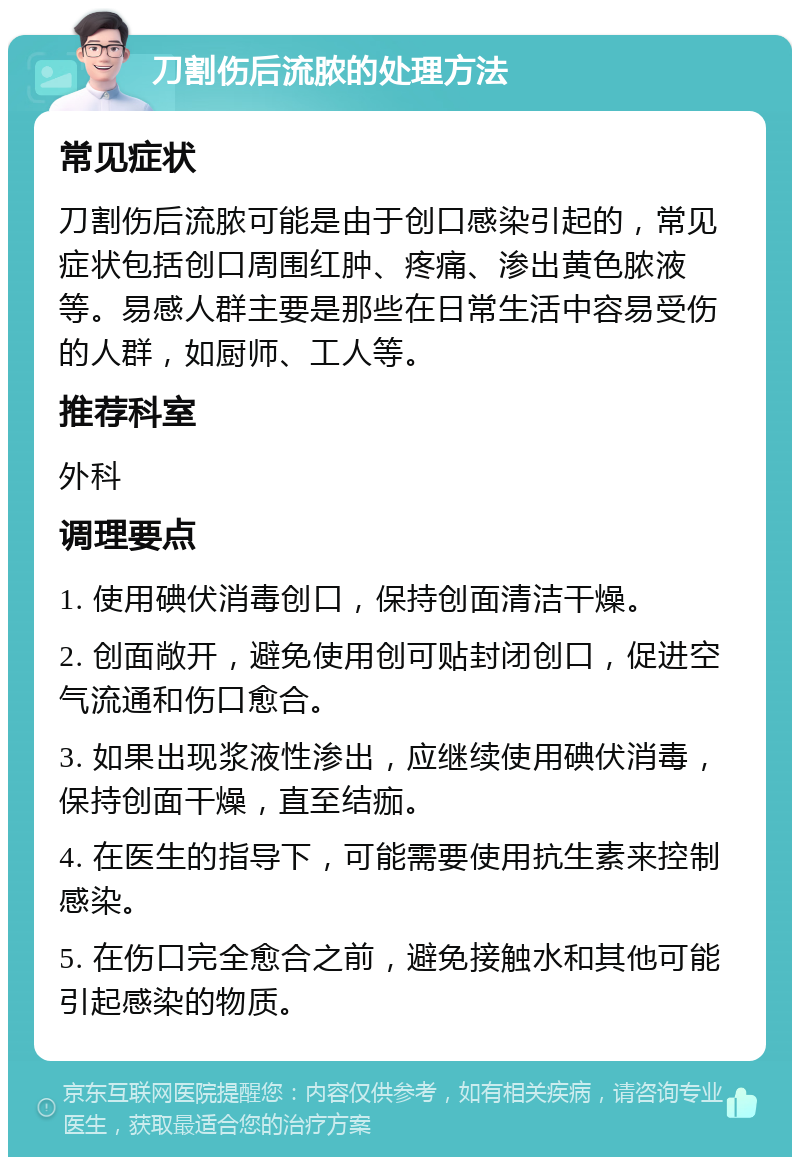 刀割伤后流脓的处理方法 常见症状 刀割伤后流脓可能是由于创口感染引起的，常见症状包括创口周围红肿、疼痛、渗出黄色脓液等。易感人群主要是那些在日常生活中容易受伤的人群，如厨师、工人等。 推荐科室 外科 调理要点 1. 使用碘伏消毒创口，保持创面清洁干燥。 2. 创面敞开，避免使用创可贴封闭创口，促进空气流通和伤口愈合。 3. 如果出现浆液性渗出，应继续使用碘伏消毒，保持创面干燥，直至结痂。 4. 在医生的指导下，可能需要使用抗生素来控制感染。 5. 在伤口完全愈合之前，避免接触水和其他可能引起感染的物质。