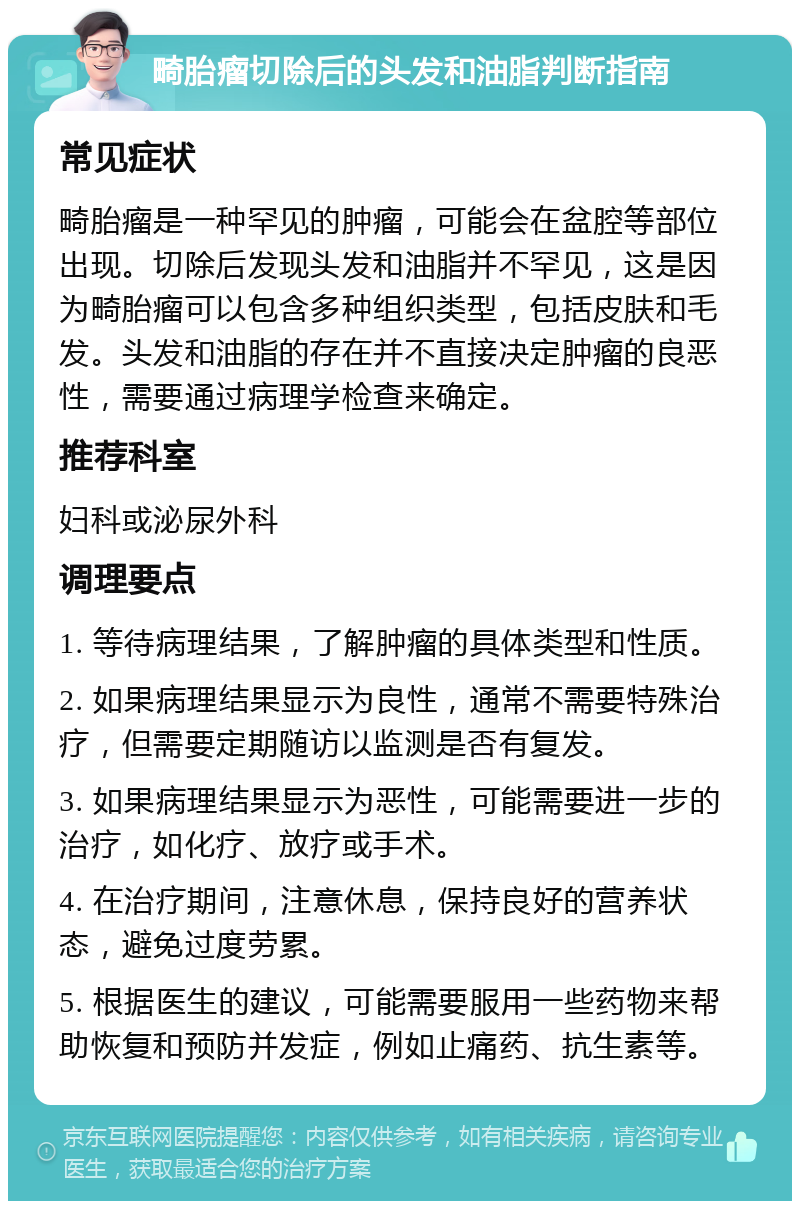 畸胎瘤切除后的头发和油脂判断指南 常见症状 畸胎瘤是一种罕见的肿瘤，可能会在盆腔等部位出现。切除后发现头发和油脂并不罕见，这是因为畸胎瘤可以包含多种组织类型，包括皮肤和毛发。头发和油脂的存在并不直接决定肿瘤的良恶性，需要通过病理学检查来确定。 推荐科室 妇科或泌尿外科 调理要点 1. 等待病理结果，了解肿瘤的具体类型和性质。 2. 如果病理结果显示为良性，通常不需要特殊治疗，但需要定期随访以监测是否有复发。 3. 如果病理结果显示为恶性，可能需要进一步的治疗，如化疗、放疗或手术。 4. 在治疗期间，注意休息，保持良好的营养状态，避免过度劳累。 5. 根据医生的建议，可能需要服用一些药物来帮助恢复和预防并发症，例如止痛药、抗生素等。