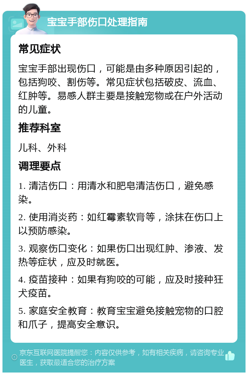 宝宝手部伤口处理指南 常见症状 宝宝手部出现伤口，可能是由多种原因引起的，包括狗咬、割伤等。常见症状包括破皮、流血、红肿等。易感人群主要是接触宠物或在户外活动的儿童。 推荐科室 儿科、外科 调理要点 1. 清洁伤口：用清水和肥皂清洁伤口，避免感染。 2. 使用消炎药：如红霉素软膏等，涂抹在伤口上以预防感染。 3. 观察伤口变化：如果伤口出现红肿、渗液、发热等症状，应及时就医。 4. 疫苗接种：如果有狗咬的可能，应及时接种狂犬疫苗。 5. 家庭安全教育：教育宝宝避免接触宠物的口腔和爪子，提高安全意识。