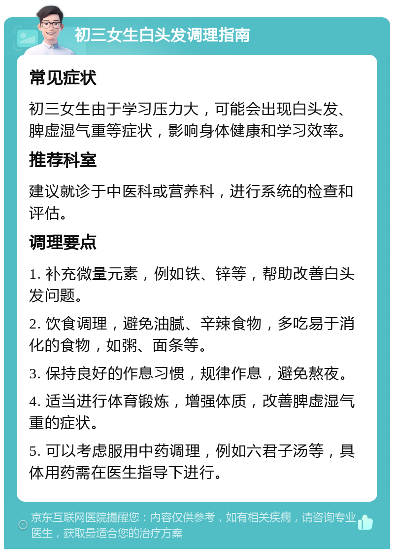 初三女生白头发调理指南 常见症状 初三女生由于学习压力大，可能会出现白头发、脾虚湿气重等症状，影响身体健康和学习效率。 推荐科室 建议就诊于中医科或营养科，进行系统的检查和评估。 调理要点 1. 补充微量元素，例如铁、锌等，帮助改善白头发问题。 2. 饮食调理，避免油腻、辛辣食物，多吃易于消化的食物，如粥、面条等。 3. 保持良好的作息习惯，规律作息，避免熬夜。 4. 适当进行体育锻炼，增强体质，改善脾虚湿气重的症状。 5. 可以考虑服用中药调理，例如六君子汤等，具体用药需在医生指导下进行。