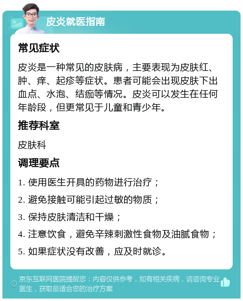 皮炎就医指南 常见症状 皮炎是一种常见的皮肤病，主要表现为皮肤红、肿、痒、起疹等症状。患者可能会出现皮肤下出血点、水泡、结痂等情况。皮炎可以发生在任何年龄段，但更常见于儿童和青少年。 推荐科室 皮肤科 调理要点 1. 使用医生开具的药物进行治疗； 2. 避免接触可能引起过敏的物质； 3. 保持皮肤清洁和干燥； 4. 注意饮食，避免辛辣刺激性食物及油腻食物； 5. 如果症状没有改善，应及时就诊。