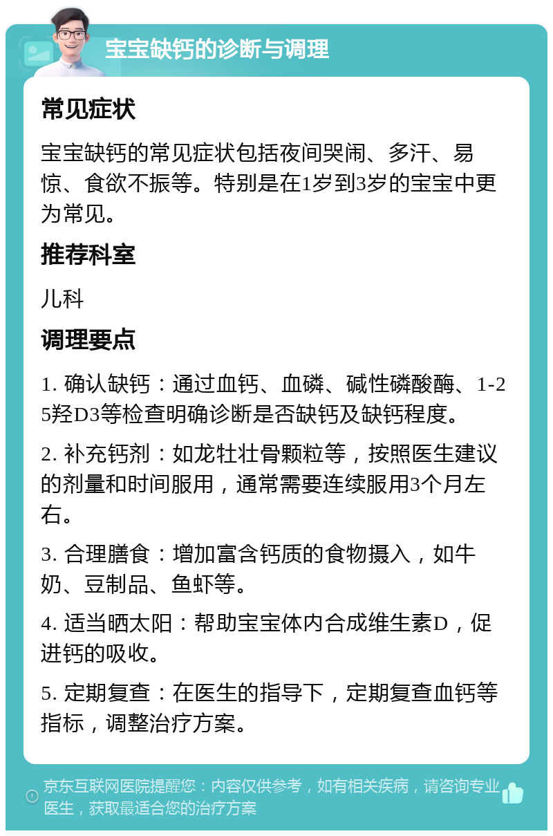 宝宝缺钙的诊断与调理 常见症状 宝宝缺钙的常见症状包括夜间哭闹、多汗、易惊、食欲不振等。特别是在1岁到3岁的宝宝中更为常见。 推荐科室 儿科 调理要点 1. 确认缺钙：通过血钙、血磷、碱性磷酸酶、1-25羟D3等检查明确诊断是否缺钙及缺钙程度。 2. 补充钙剂：如龙牡壮骨颗粒等，按照医生建议的剂量和时间服用，通常需要连续服用3个月左右。 3. 合理膳食：增加富含钙质的食物摄入，如牛奶、豆制品、鱼虾等。 4. 适当晒太阳：帮助宝宝体内合成维生素D，促进钙的吸收。 5. 定期复查：在医生的指导下，定期复查血钙等指标，调整治疗方案。