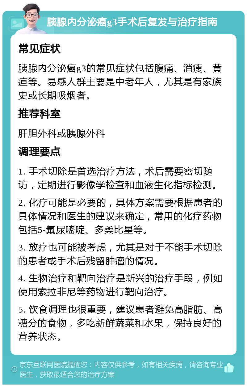 胰腺内分泌癌g3手术后复发与治疗指南 常见症状 胰腺内分泌癌g3的常见症状包括腹痛、消瘦、黄疸等。易感人群主要是中老年人，尤其是有家族史或长期吸烟者。 推荐科室 肝胆外科或胰腺外科 调理要点 1. 手术切除是首选治疗方法，术后需要密切随访，定期进行影像学检查和血液生化指标检测。 2. 化疗可能是必要的，具体方案需要根据患者的具体情况和医生的建议来确定，常用的化疗药物包括5-氟尿嘧啶、多柔比星等。 3. 放疗也可能被考虑，尤其是对于不能手术切除的患者或手术后残留肿瘤的情况。 4. 生物治疗和靶向治疗是新兴的治疗手段，例如使用索拉非尼等药物进行靶向治疗。 5. 饮食调理也很重要，建议患者避免高脂肪、高糖分的食物，多吃新鲜蔬菜和水果，保持良好的营养状态。