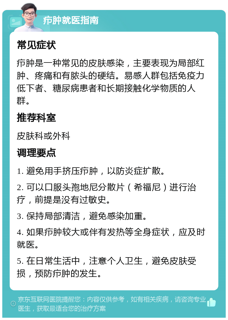 疖肿就医指南 常见症状 疖肿是一种常见的皮肤感染，主要表现为局部红肿、疼痛和有脓头的硬结。易感人群包括免疫力低下者、糖尿病患者和长期接触化学物质的人群。 推荐科室 皮肤科或外科 调理要点 1. 避免用手挤压疖肿，以防炎症扩散。 2. 可以口服头孢地尼分散片（希福尼）进行治疗，前提是没有过敏史。 3. 保持局部清洁，避免感染加重。 4. 如果疖肿较大或伴有发热等全身症状，应及时就医。 5. 在日常生活中，注意个人卫生，避免皮肤受损，预防疖肿的发生。