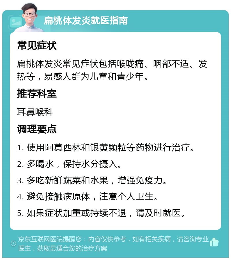 扁桃体发炎就医指南 常见症状 扁桃体发炎常见症状包括喉咙痛、咽部不适、发热等，易感人群为儿童和青少年。 推荐科室 耳鼻喉科 调理要点 1. 使用阿莫西林和银黄颗粒等药物进行治疗。 2. 多喝水，保持水分摄入。 3. 多吃新鲜蔬菜和水果，增强免疫力。 4. 避免接触病原体，注意个人卫生。 5. 如果症状加重或持续不退，请及时就医。