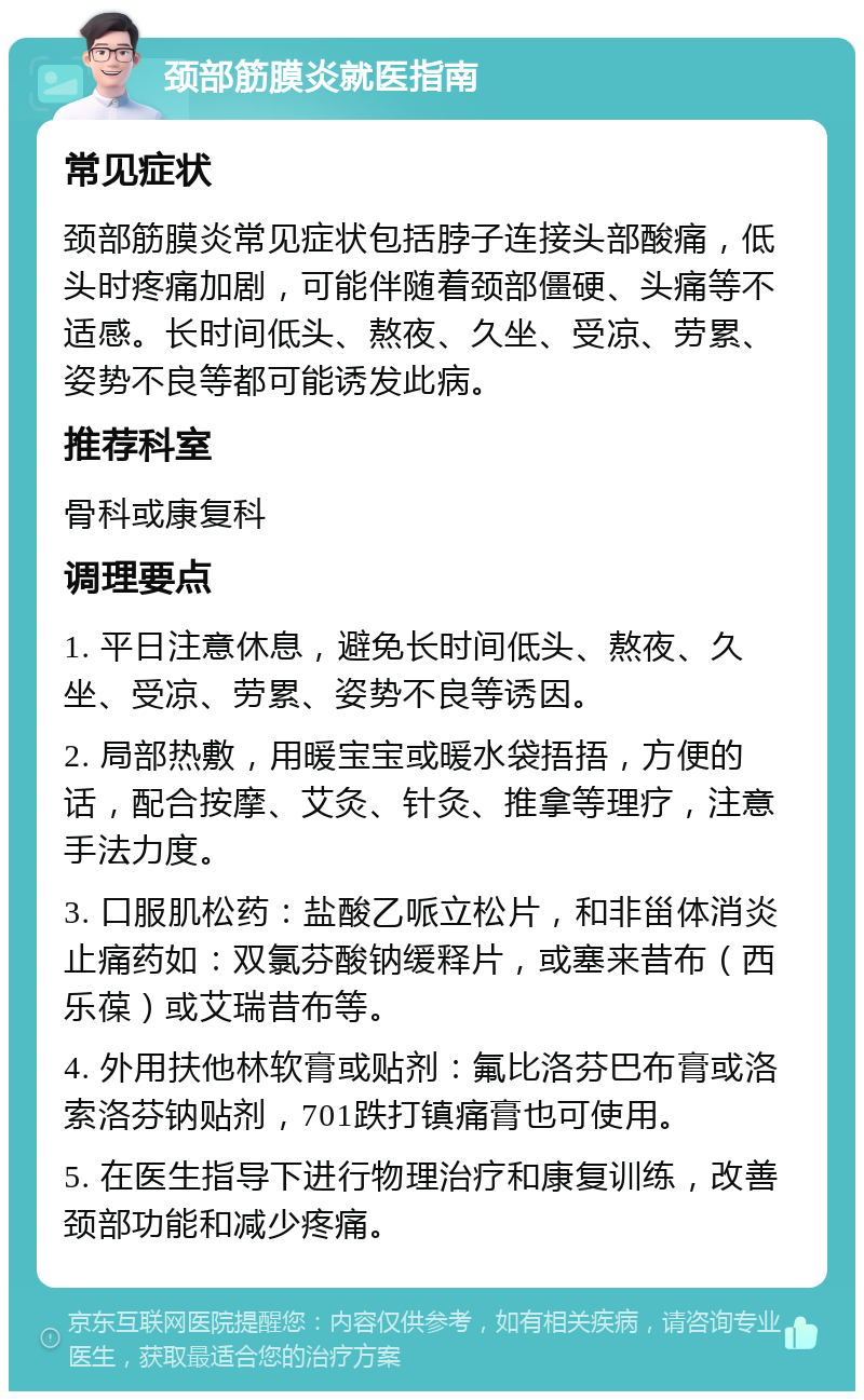 颈部筋膜炎就医指南 常见症状 颈部筋膜炎常见症状包括脖子连接头部酸痛，低头时疼痛加剧，可能伴随着颈部僵硬、头痛等不适感。长时间低头、熬夜、久坐、受凉、劳累、姿势不良等都可能诱发此病。 推荐科室 骨科或康复科 调理要点 1. 平日注意休息，避免长时间低头、熬夜、久坐、受凉、劳累、姿势不良等诱因。 2. 局部热敷，用暖宝宝或暖水袋捂捂，方便的话，配合按摩、艾灸、针灸、推拿等理疗，注意手法力度。 3. 口服肌松药：盐酸乙哌立松片，和非甾体消炎止痛药如：双氯芬酸钠缓释片，或塞来昔布（西乐葆）或艾瑞昔布等。 4. 外用扶他林软膏或贴剂：氟比洛芬巴布膏或洛索洛芬钠贴剂，701跌打镇痛膏也可使用。 5. 在医生指导下进行物理治疗和康复训练，改善颈部功能和减少疼痛。