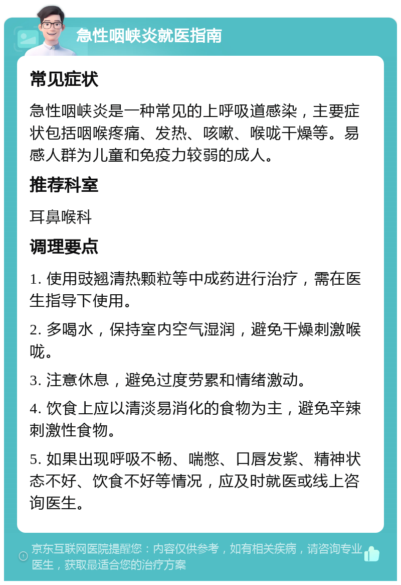 急性咽峡炎就医指南 常见症状 急性咽峡炎是一种常见的上呼吸道感染，主要症状包括咽喉疼痛、发热、咳嗽、喉咙干燥等。易感人群为儿童和免疫力较弱的成人。 推荐科室 耳鼻喉科 调理要点 1. 使用豉翘清热颗粒等中成药进行治疗，需在医生指导下使用。 2. 多喝水，保持室内空气湿润，避免干燥刺激喉咙。 3. 注意休息，避免过度劳累和情绪激动。 4. 饮食上应以清淡易消化的食物为主，避免辛辣刺激性食物。 5. 如果出现呼吸不畅、喘憋、口唇发紫、精神状态不好、饮食不好等情况，应及时就医或线上咨询医生。