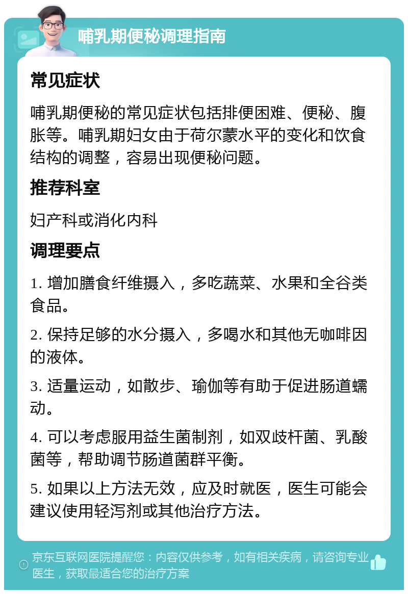 哺乳期便秘调理指南 常见症状 哺乳期便秘的常见症状包括排便困难、便秘、腹胀等。哺乳期妇女由于荷尔蒙水平的变化和饮食结构的调整，容易出现便秘问题。 推荐科室 妇产科或消化内科 调理要点 1. 增加膳食纤维摄入，多吃蔬菜、水果和全谷类食品。 2. 保持足够的水分摄入，多喝水和其他无咖啡因的液体。 3. 适量运动，如散步、瑜伽等有助于促进肠道蠕动。 4. 可以考虑服用益生菌制剂，如双歧杆菌、乳酸菌等，帮助调节肠道菌群平衡。 5. 如果以上方法无效，应及时就医，医生可能会建议使用轻泻剂或其他治疗方法。