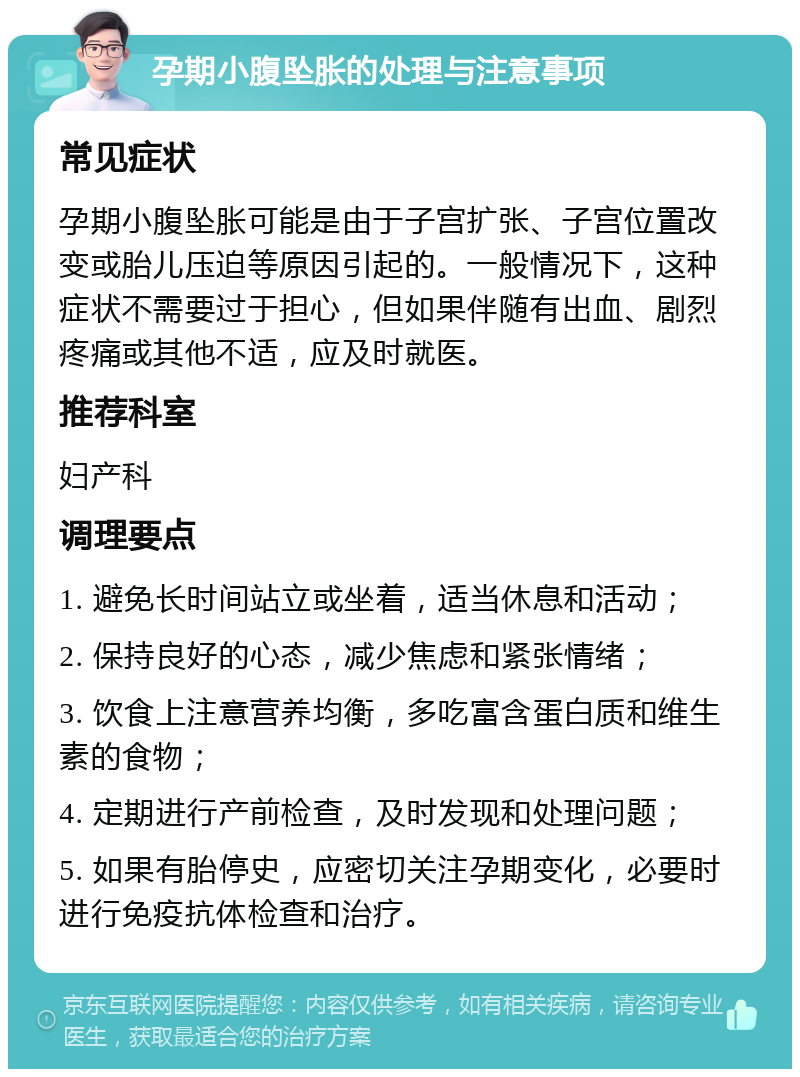 孕期小腹坠胀的处理与注意事项 常见症状 孕期小腹坠胀可能是由于子宫扩张、子宫位置改变或胎儿压迫等原因引起的。一般情况下，这种症状不需要过于担心，但如果伴随有出血、剧烈疼痛或其他不适，应及时就医。 推荐科室 妇产科 调理要点 1. 避免长时间站立或坐着，适当休息和活动； 2. 保持良好的心态，减少焦虑和紧张情绪； 3. 饮食上注意营养均衡，多吃富含蛋白质和维生素的食物； 4. 定期进行产前检查，及时发现和处理问题； 5. 如果有胎停史，应密切关注孕期变化，必要时进行免疫抗体检查和治疗。