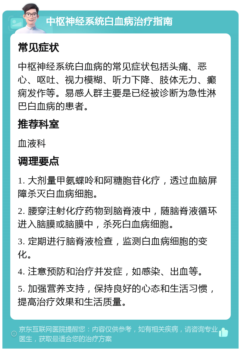 中枢神经系统白血病治疗指南 常见症状 中枢神经系统白血病的常见症状包括头痛、恶心、呕吐、视力模糊、听力下降、肢体无力、癫痫发作等。易感人群主要是已经被诊断为急性淋巴白血病的患者。 推荐科室 血液科 调理要点 1. 大剂量甲氨蝶呤和阿糖胞苷化疗，透过血脑屏障杀灭白血病细胞。 2. 腰穿注射化疗药物到脑脊液中，随脑脊液循环进入脑膜或脑膜中，杀死白血病细胞。 3. 定期进行脑脊液检查，监测白血病细胞的变化。 4. 注意预防和治疗并发症，如感染、出血等。 5. 加强营养支持，保持良好的心态和生活习惯，提高治疗效果和生活质量。