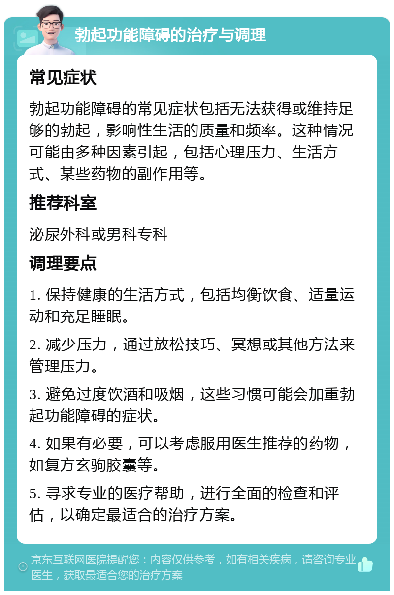 勃起功能障碍的治疗与调理 常见症状 勃起功能障碍的常见症状包括无法获得或维持足够的勃起，影响性生活的质量和频率。这种情况可能由多种因素引起，包括心理压力、生活方式、某些药物的副作用等。 推荐科室 泌尿外科或男科专科 调理要点 1. 保持健康的生活方式，包括均衡饮食、适量运动和充足睡眠。 2. 减少压力，通过放松技巧、冥想或其他方法来管理压力。 3. 避免过度饮酒和吸烟，这些习惯可能会加重勃起功能障碍的症状。 4. 如果有必要，可以考虑服用医生推荐的药物，如复方玄驹胶囊等。 5. 寻求专业的医疗帮助，进行全面的检查和评估，以确定最适合的治疗方案。