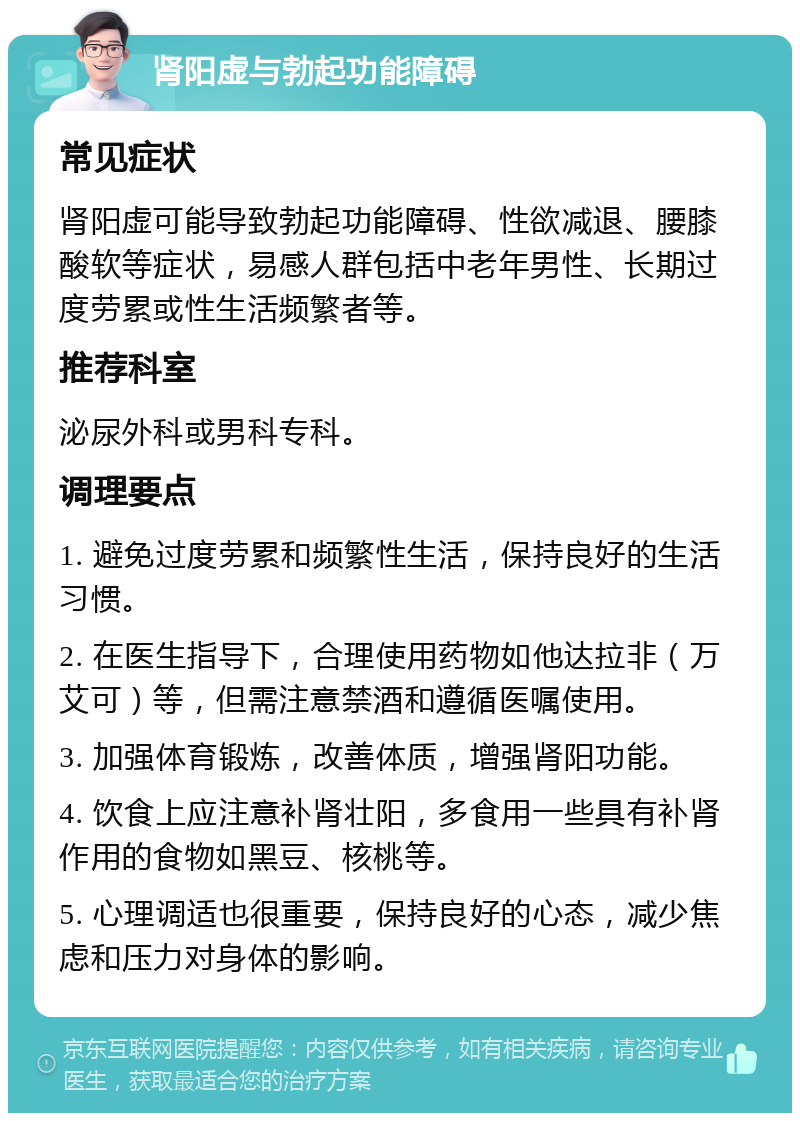 肾阳虚与勃起功能障碍 常见症状 肾阳虚可能导致勃起功能障碍、性欲减退、腰膝酸软等症状，易感人群包括中老年男性、长期过度劳累或性生活频繁者等。 推荐科室 泌尿外科或男科专科。 调理要点 1. 避免过度劳累和频繁性生活，保持良好的生活习惯。 2. 在医生指导下，合理使用药物如他达拉非（万艾可）等，但需注意禁酒和遵循医嘱使用。 3. 加强体育锻炼，改善体质，增强肾阳功能。 4. 饮食上应注意补肾壮阳，多食用一些具有补肾作用的食物如黑豆、核桃等。 5. 心理调适也很重要，保持良好的心态，减少焦虑和压力对身体的影响。