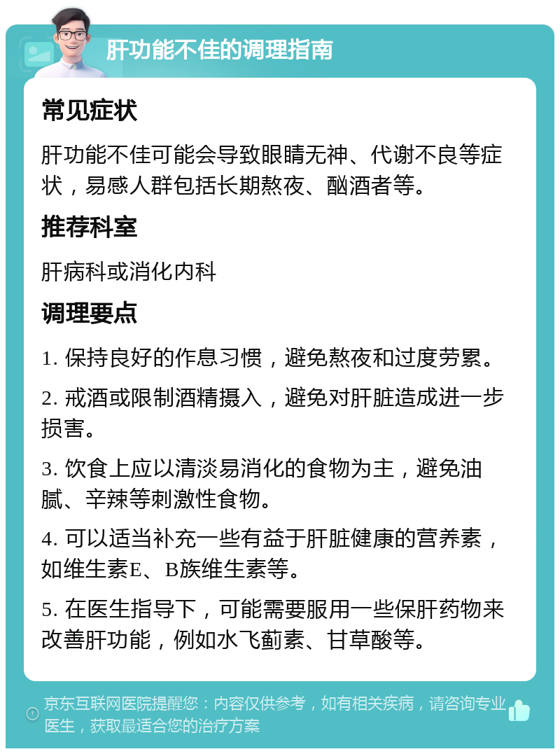 肝功能不佳的调理指南 常见症状 肝功能不佳可能会导致眼睛无神、代谢不良等症状，易感人群包括长期熬夜、酗酒者等。 推荐科室 肝病科或消化内科 调理要点 1. 保持良好的作息习惯，避免熬夜和过度劳累。 2. 戒酒或限制酒精摄入，避免对肝脏造成进一步损害。 3. 饮食上应以清淡易消化的食物为主，避免油腻、辛辣等刺激性食物。 4. 可以适当补充一些有益于肝脏健康的营养素，如维生素E、B族维生素等。 5. 在医生指导下，可能需要服用一些保肝药物来改善肝功能，例如水飞蓟素、甘草酸等。