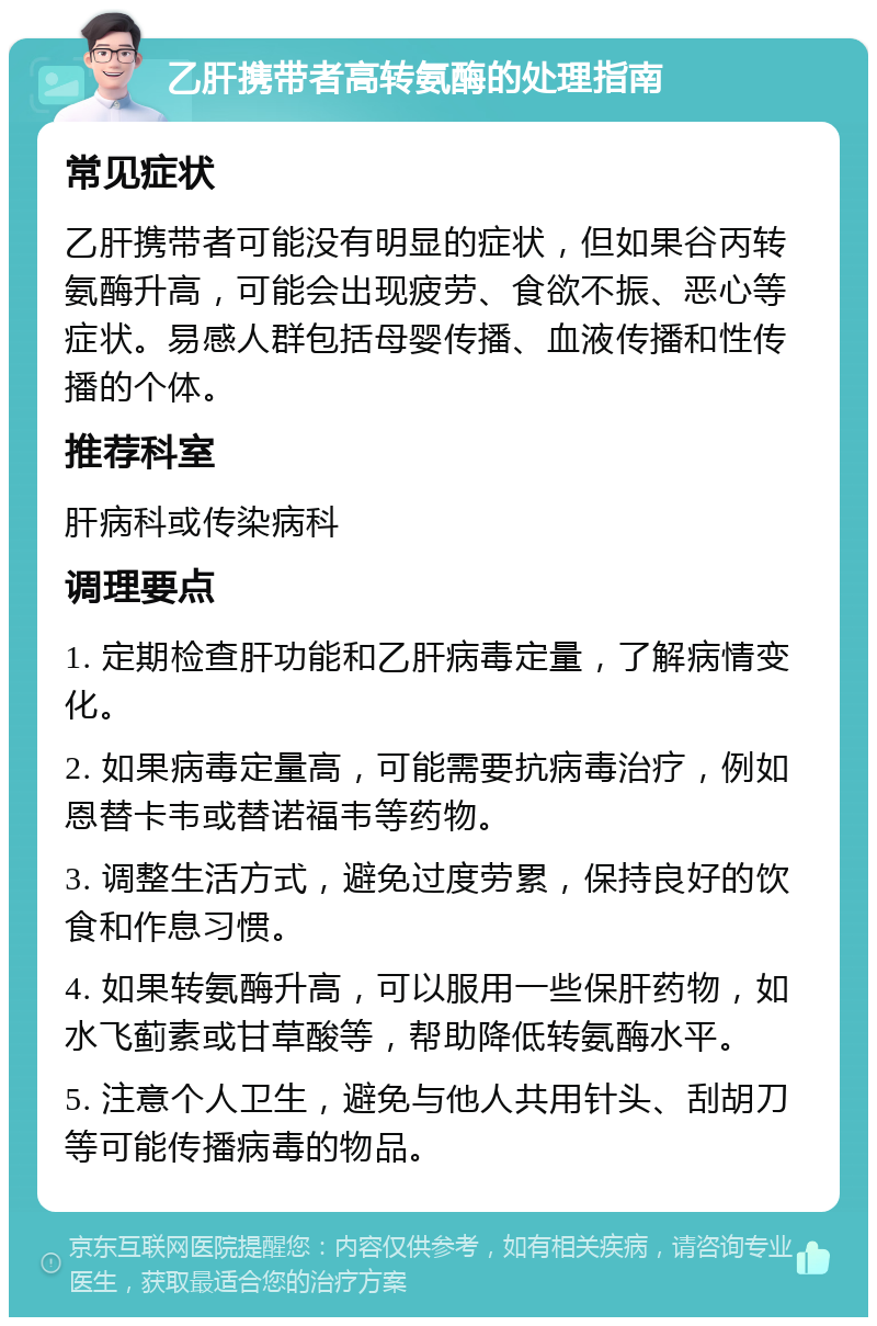 乙肝携带者高转氨酶的处理指南 常见症状 乙肝携带者可能没有明显的症状，但如果谷丙转氨酶升高，可能会出现疲劳、食欲不振、恶心等症状。易感人群包括母婴传播、血液传播和性传播的个体。 推荐科室 肝病科或传染病科 调理要点 1. 定期检查肝功能和乙肝病毒定量，了解病情变化。 2. 如果病毒定量高，可能需要抗病毒治疗，例如恩替卡韦或替诺福韦等药物。 3. 调整生活方式，避免过度劳累，保持良好的饮食和作息习惯。 4. 如果转氨酶升高，可以服用一些保肝药物，如水飞蓟素或甘草酸等，帮助降低转氨酶水平。 5. 注意个人卫生，避免与他人共用针头、刮胡刀等可能传播病毒的物品。