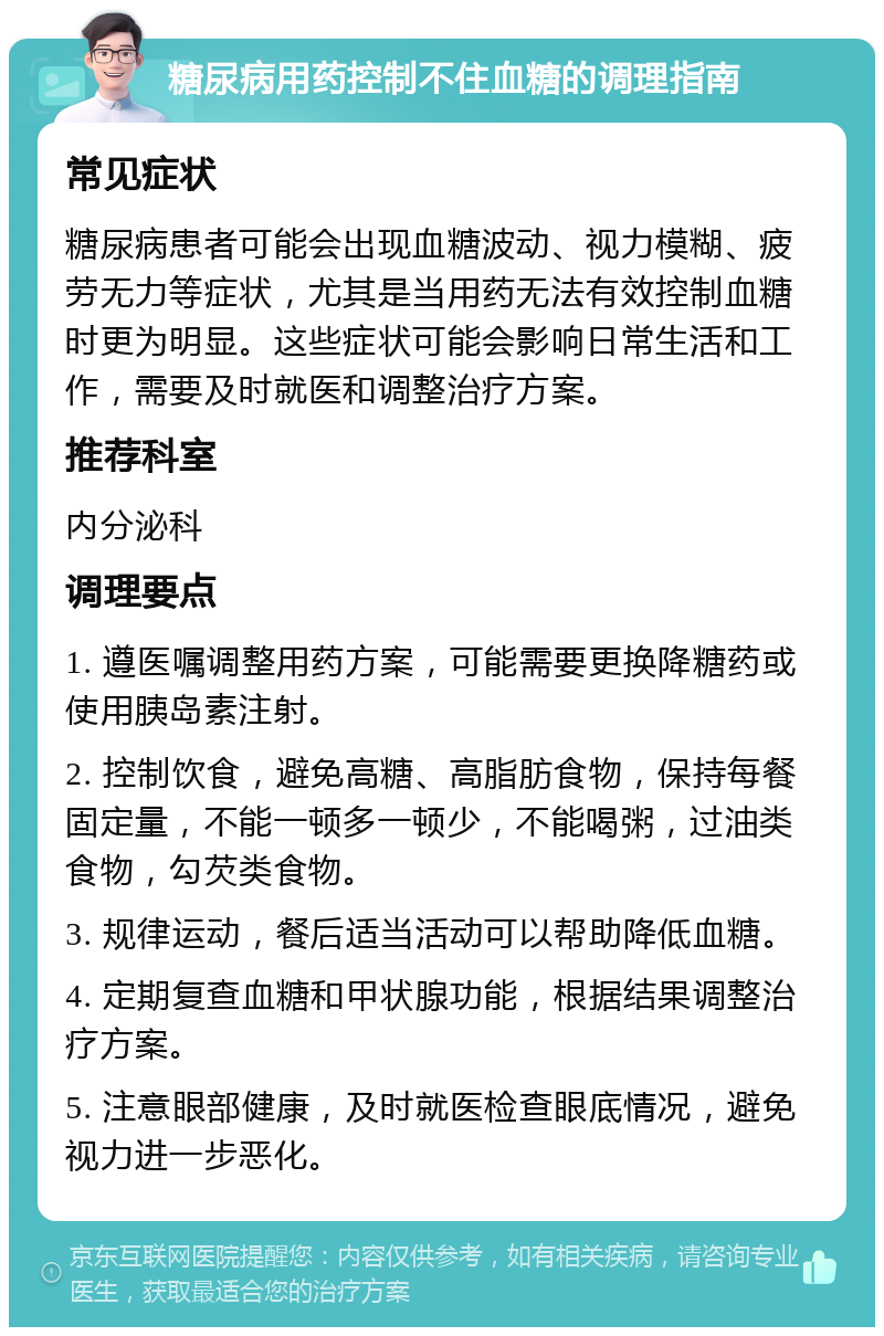 糖尿病用药控制不住血糖的调理指南 常见症状 糖尿病患者可能会出现血糖波动、视力模糊、疲劳无力等症状，尤其是当用药无法有效控制血糖时更为明显。这些症状可能会影响日常生活和工作，需要及时就医和调整治疗方案。 推荐科室 内分泌科 调理要点 1. 遵医嘱调整用药方案，可能需要更换降糖药或使用胰岛素注射。 2. 控制饮食，避免高糖、高脂肪食物，保持每餐固定量，不能一顿多一顿少，不能喝粥，过油类食物，勾芡类食物。 3. 规律运动，餐后适当活动可以帮助降低血糖。 4. 定期复查血糖和甲状腺功能，根据结果调整治疗方案。 5. 注意眼部健康，及时就医检查眼底情况，避免视力进一步恶化。