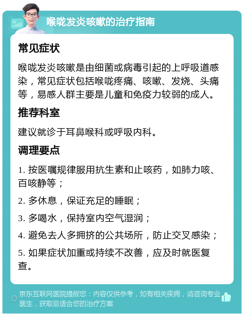 喉咙发炎咳嗽的治疗指南 常见症状 喉咙发炎咳嗽是由细菌或病毒引起的上呼吸道感染，常见症状包括喉咙疼痛、咳嗽、发烧、头痛等，易感人群主要是儿童和免疫力较弱的成人。 推荐科室 建议就诊于耳鼻喉科或呼吸内科。 调理要点 1. 按医嘱规律服用抗生素和止咳药，如肺力咳、百咳静等； 2. 多休息，保证充足的睡眠； 3. 多喝水，保持室内空气湿润； 4. 避免去人多拥挤的公共场所，防止交叉感染； 5. 如果症状加重或持续不改善，应及时就医复查。