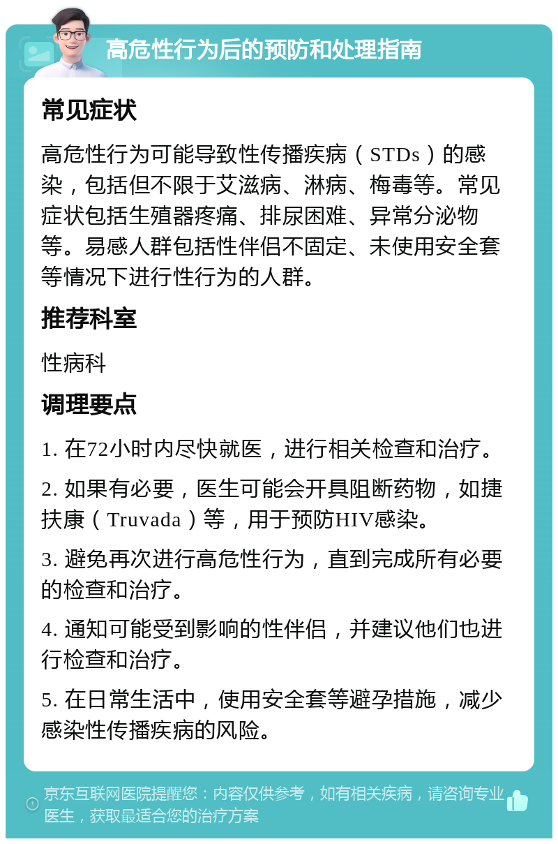 高危性行为后的预防和处理指南 常见症状 高危性行为可能导致性传播疾病（STDs）的感染，包括但不限于艾滋病、淋病、梅毒等。常见症状包括生殖器疼痛、排尿困难、异常分泌物等。易感人群包括性伴侣不固定、未使用安全套等情况下进行性行为的人群。 推荐科室 性病科 调理要点 1. 在72小时内尽快就医，进行相关检查和治疗。 2. 如果有必要，医生可能会开具阻断药物，如捷扶康（Truvada）等，用于预防HIV感染。 3. 避免再次进行高危性行为，直到完成所有必要的检查和治疗。 4. 通知可能受到影响的性伴侣，并建议他们也进行检查和治疗。 5. 在日常生活中，使用安全套等避孕措施，减少感染性传播疾病的风险。