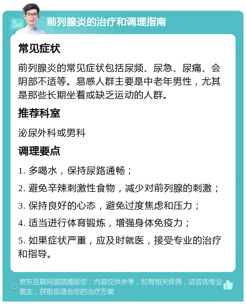 前列腺炎的治疗和调理指南 常见症状 前列腺炎的常见症状包括尿频、尿急、尿痛、会阴部不适等。易感人群主要是中老年男性，尤其是那些长期坐着或缺乏运动的人群。 推荐科室 泌尿外科或男科 调理要点 1. 多喝水，保持尿路通畅； 2. 避免辛辣刺激性食物，减少对前列腺的刺激； 3. 保持良好的心态，避免过度焦虑和压力； 4. 适当进行体育锻炼，增强身体免疫力； 5. 如果症状严重，应及时就医，接受专业的治疗和指导。