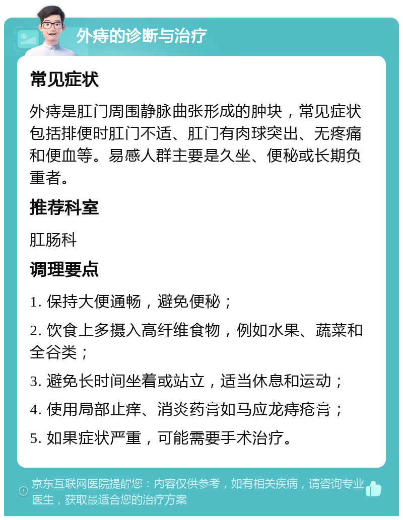 外痔的诊断与治疗 常见症状 外痔是肛门周围静脉曲张形成的肿块，常见症状包括排便时肛门不适、肛门有肉球突出、无疼痛和便血等。易感人群主要是久坐、便秘或长期负重者。 推荐科室 肛肠科 调理要点 1. 保持大便通畅，避免便秘； 2. 饮食上多摄入高纤维食物，例如水果、蔬菜和全谷类； 3. 避免长时间坐着或站立，适当休息和运动； 4. 使用局部止痒、消炎药膏如马应龙痔疮膏； 5. 如果症状严重，可能需要手术治疗。