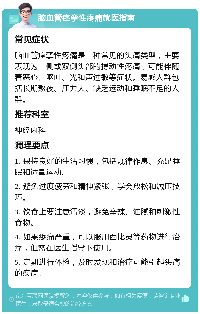 脑血管痉挛性疼痛就医指南 常见症状 脑血管痉挛性疼痛是一种常见的头痛类型，主要表现为一侧或双侧头部的搏动性疼痛，可能伴随着恶心、呕吐、光和声过敏等症状。易感人群包括长期熬夜、压力大、缺乏运动和睡眠不足的人群。 推荐科室 神经内科 调理要点 1. 保持良好的生活习惯，包括规律作息、充足睡眠和适量运动。 2. 避免过度疲劳和精神紧张，学会放松和减压技巧。 3. 饮食上要注意清淡，避免辛辣、油腻和刺激性食物。 4. 如果疼痛严重，可以服用西比灵等药物进行治疗，但需在医生指导下使用。 5. 定期进行体检，及时发现和治疗可能引起头痛的疾病。