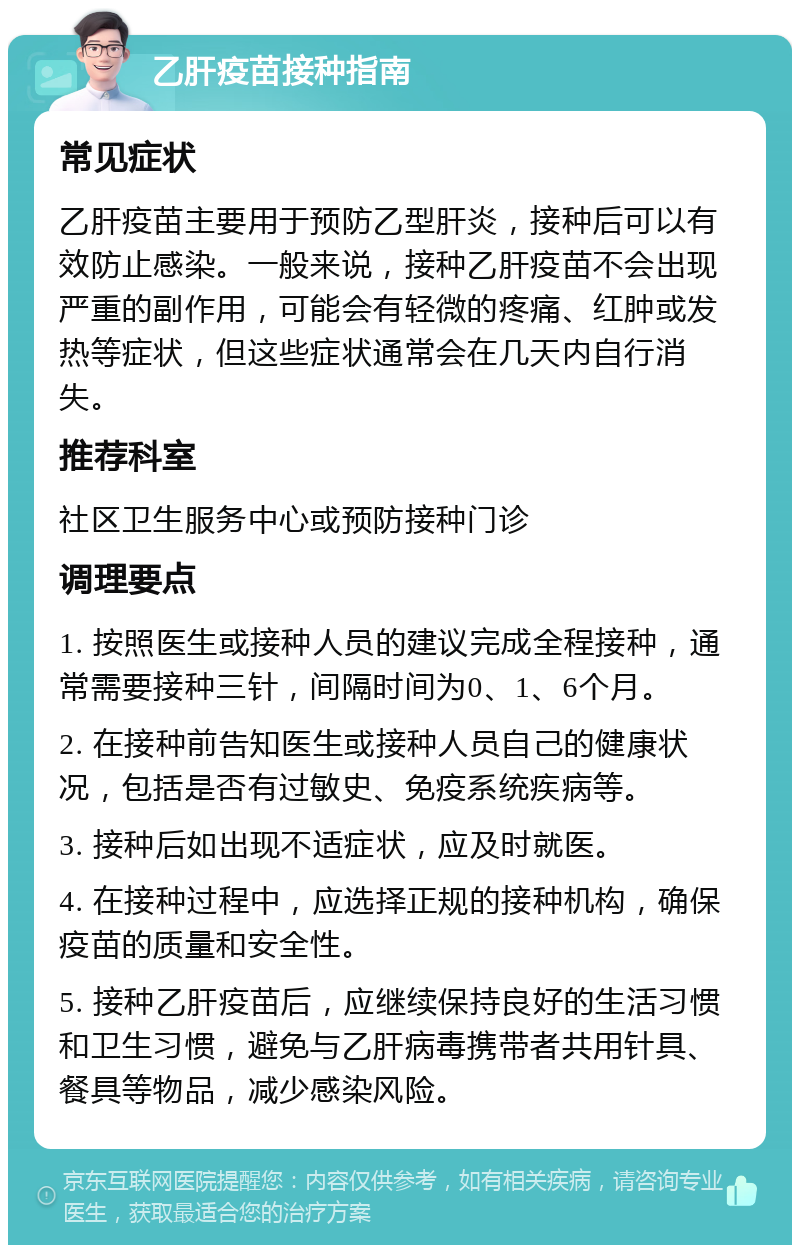 乙肝疫苗接种指南 常见症状 乙肝疫苗主要用于预防乙型肝炎，接种后可以有效防止感染。一般来说，接种乙肝疫苗不会出现严重的副作用，可能会有轻微的疼痛、红肿或发热等症状，但这些症状通常会在几天内自行消失。 推荐科室 社区卫生服务中心或预防接种门诊 调理要点 1. 按照医生或接种人员的建议完成全程接种，通常需要接种三针，间隔时间为0、1、6个月。 2. 在接种前告知医生或接种人员自己的健康状况，包括是否有过敏史、免疫系统疾病等。 3. 接种后如出现不适症状，应及时就医。 4. 在接种过程中，应选择正规的接种机构，确保疫苗的质量和安全性。 5. 接种乙肝疫苗后，应继续保持良好的生活习惯和卫生习惯，避免与乙肝病毒携带者共用针具、餐具等物品，减少感染风险。