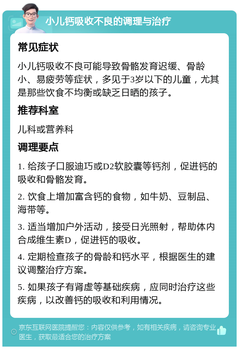 小儿钙吸收不良的调理与治疗 常见症状 小儿钙吸收不良可能导致骨骼发育迟缓、骨龄小、易疲劳等症状，多见于3岁以下的儿童，尤其是那些饮食不均衡或缺乏日晒的孩子。 推荐科室 儿科或营养科 调理要点 1. 给孩子口服迪巧或D2软胶囊等钙剂，促进钙的吸收和骨骼发育。 2. 饮食上增加富含钙的食物，如牛奶、豆制品、海带等。 3. 适当增加户外活动，接受日光照射，帮助体内合成维生素D，促进钙的吸收。 4. 定期检查孩子的骨龄和钙水平，根据医生的建议调整治疗方案。 5. 如果孩子有肾虚等基础疾病，应同时治疗这些疾病，以改善钙的吸收和利用情况。