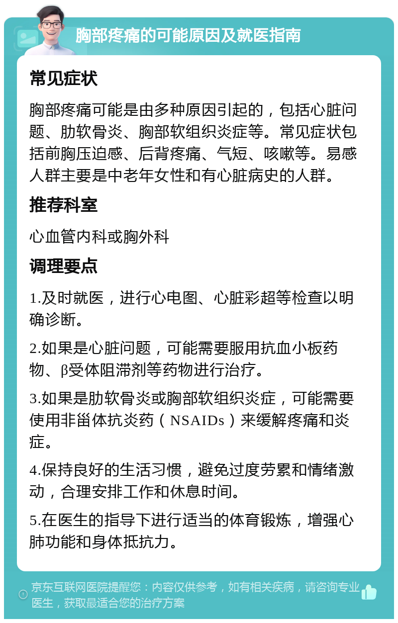 胸部疼痛的可能原因及就医指南 常见症状 胸部疼痛可能是由多种原因引起的，包括心脏问题、肋软骨炎、胸部软组织炎症等。常见症状包括前胸压迫感、后背疼痛、气短、咳嗽等。易感人群主要是中老年女性和有心脏病史的人群。 推荐科室 心血管内科或胸外科 调理要点 1.及时就医，进行心电图、心脏彩超等检查以明确诊断。 2.如果是心脏问题，可能需要服用抗血小板药物、β受体阻滞剂等药物进行治疗。 3.如果是肋软骨炎或胸部软组织炎症，可能需要使用非甾体抗炎药（NSAIDs）来缓解疼痛和炎症。 4.保持良好的生活习惯，避免过度劳累和情绪激动，合理安排工作和休息时间。 5.在医生的指导下进行适当的体育锻炼，增强心肺功能和身体抵抗力。