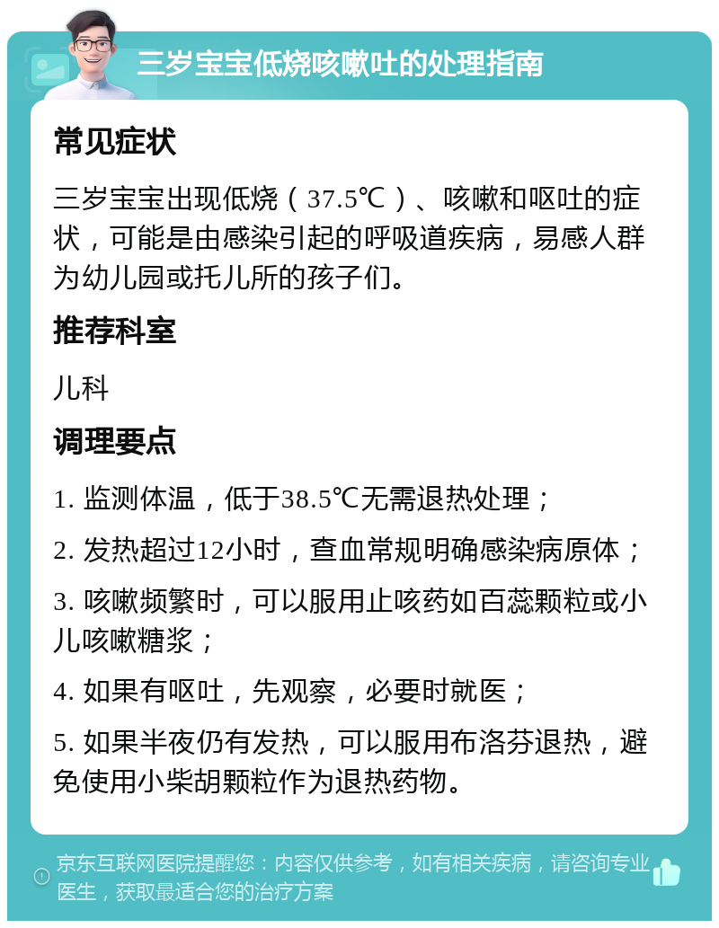 三岁宝宝低烧咳嗽吐的处理指南 常见症状 三岁宝宝出现低烧（37.5℃）、咳嗽和呕吐的症状，可能是由感染引起的呼吸道疾病，易感人群为幼儿园或托儿所的孩子们。 推荐科室 儿科 调理要点 1. 监测体温，低于38.5℃无需退热处理； 2. 发热超过12小时，查血常规明确感染病原体； 3. 咳嗽频繁时，可以服用止咳药如百蕊颗粒或小儿咳嗽糖浆； 4. 如果有呕吐，先观察，必要时就医； 5. 如果半夜仍有发热，可以服用布洛芬退热，避免使用小柴胡颗粒作为退热药物。