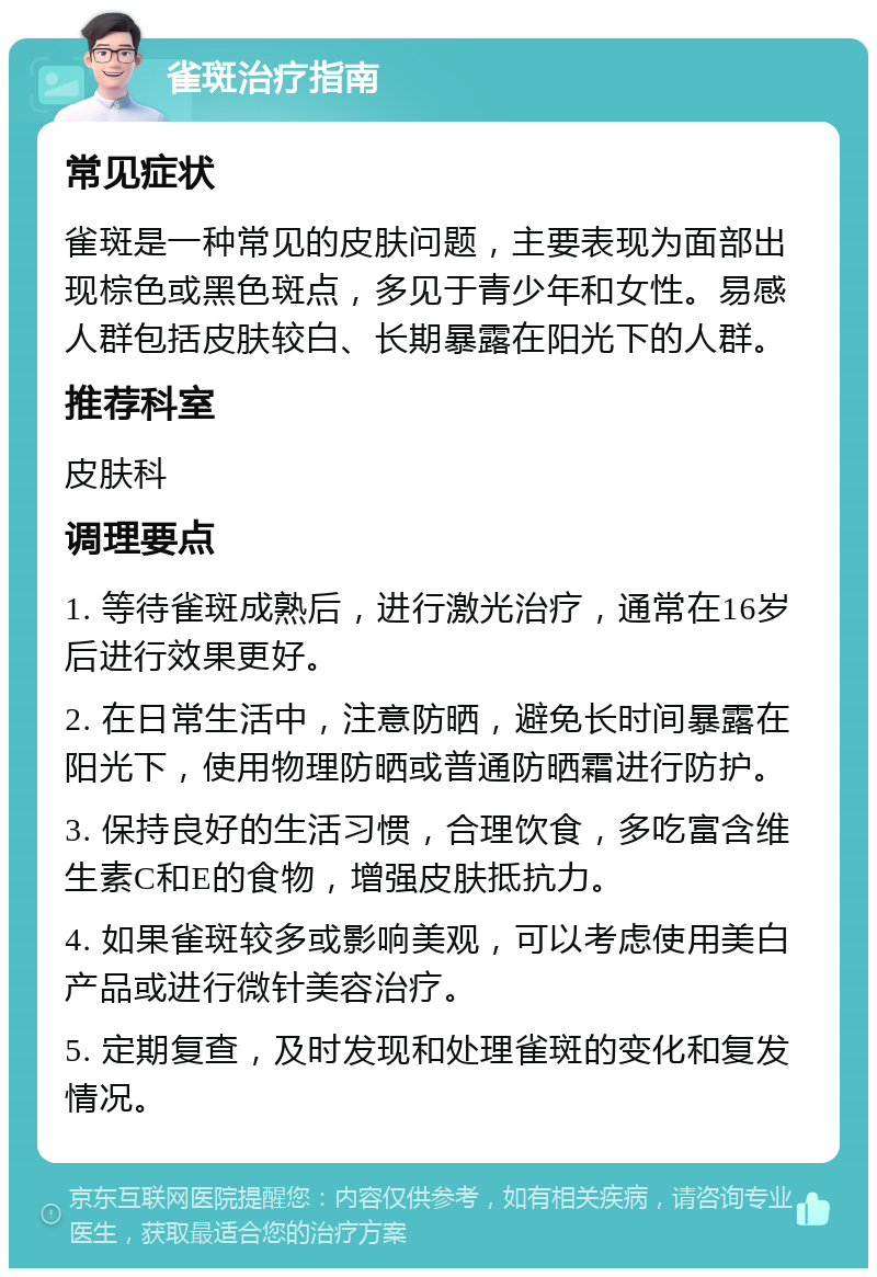 雀斑治疗指南 常见症状 雀斑是一种常见的皮肤问题，主要表现为面部出现棕色或黑色斑点，多见于青少年和女性。易感人群包括皮肤较白、长期暴露在阳光下的人群。 推荐科室 皮肤科 调理要点 1. 等待雀斑成熟后，进行激光治疗，通常在16岁后进行效果更好。 2. 在日常生活中，注意防晒，避免长时间暴露在阳光下，使用物理防晒或普通防晒霜进行防护。 3. 保持良好的生活习惯，合理饮食，多吃富含维生素C和E的食物，增强皮肤抵抗力。 4. 如果雀斑较多或影响美观，可以考虑使用美白产品或进行微针美容治疗。 5. 定期复查，及时发现和处理雀斑的变化和复发情况。