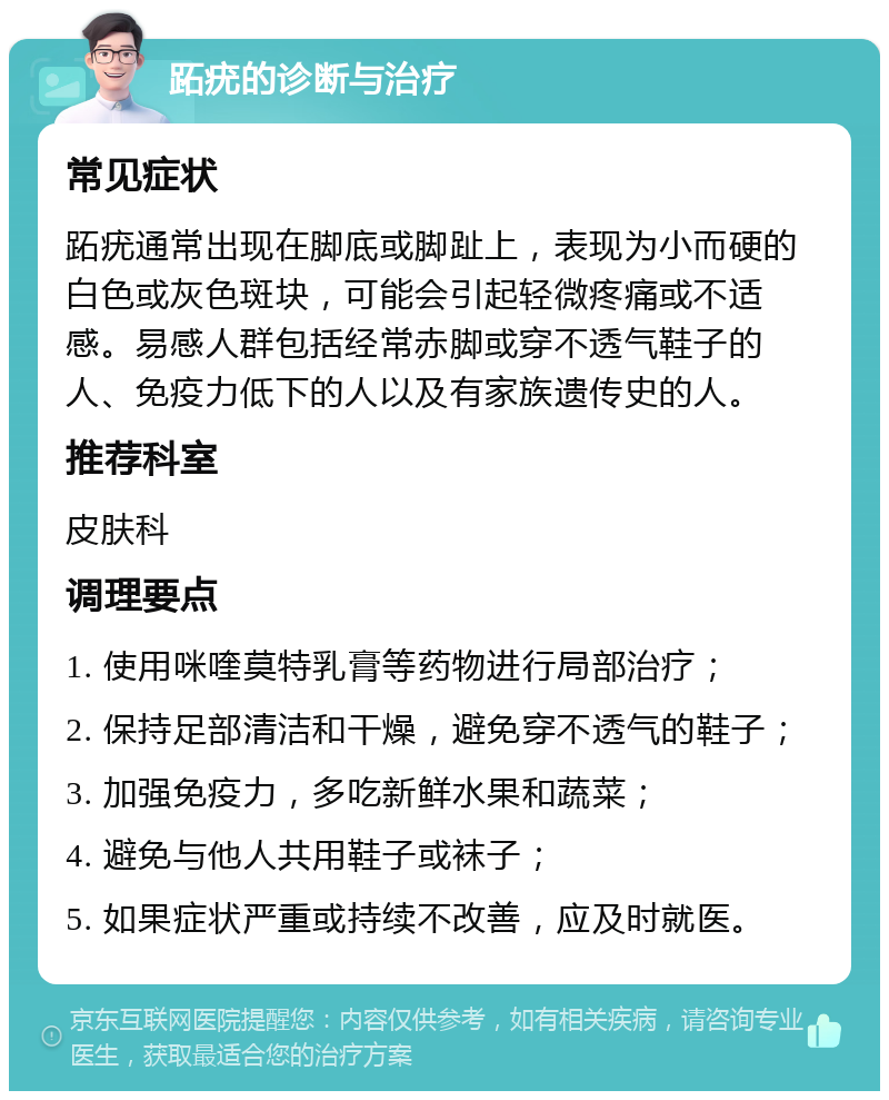 跖疣的诊断与治疗 常见症状 跖疣通常出现在脚底或脚趾上，表现为小而硬的白色或灰色斑块，可能会引起轻微疼痛或不适感。易感人群包括经常赤脚或穿不透气鞋子的人、免疫力低下的人以及有家族遗传史的人。 推荐科室 皮肤科 调理要点 1. 使用咪喹莫特乳膏等药物进行局部治疗； 2. 保持足部清洁和干燥，避免穿不透气的鞋子； 3. 加强免疫力，多吃新鲜水果和蔬菜； 4. 避免与他人共用鞋子或袜子； 5. 如果症状严重或持续不改善，应及时就医。