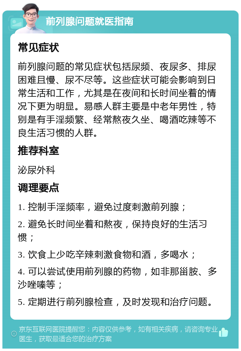 前列腺问题就医指南 常见症状 前列腺问题的常见症状包括尿频、夜尿多、排尿困难且慢、尿不尽等。这些症状可能会影响到日常生活和工作，尤其是在夜间和长时间坐着的情况下更为明显。易感人群主要是中老年男性，特别是有手淫频繁、经常熬夜久坐、喝酒吃辣等不良生活习惯的人群。 推荐科室 泌尿外科 调理要点 1. 控制手淫频率，避免过度刺激前列腺； 2. 避免长时间坐着和熬夜，保持良好的生活习惯； 3. 饮食上少吃辛辣刺激食物和酒，多喝水； 4. 可以尝试使用前列腺的药物，如非那甾胺、多沙唑嗪等； 5. 定期进行前列腺检查，及时发现和治疗问题。