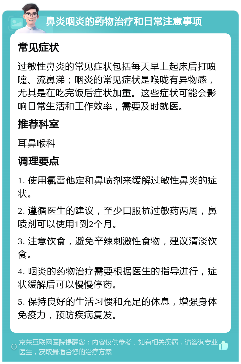 鼻炎咽炎的药物治疗和日常注意事项 常见症状 过敏性鼻炎的常见症状包括每天早上起床后打喷嚏、流鼻涕；咽炎的常见症状是喉咙有异物感，尤其是在吃完饭后症状加重。这些症状可能会影响日常生活和工作效率，需要及时就医。 推荐科室 耳鼻喉科 调理要点 1. 使用氯雷他定和鼻喷剂来缓解过敏性鼻炎的症状。 2. 遵循医生的建议，至少口服抗过敏药两周，鼻喷剂可以使用1到2个月。 3. 注意饮食，避免辛辣刺激性食物，建议清淡饮食。 4. 咽炎的药物治疗需要根据医生的指导进行，症状缓解后可以慢慢停药。 5. 保持良好的生活习惯和充足的休息，增强身体免疫力，预防疾病复发。