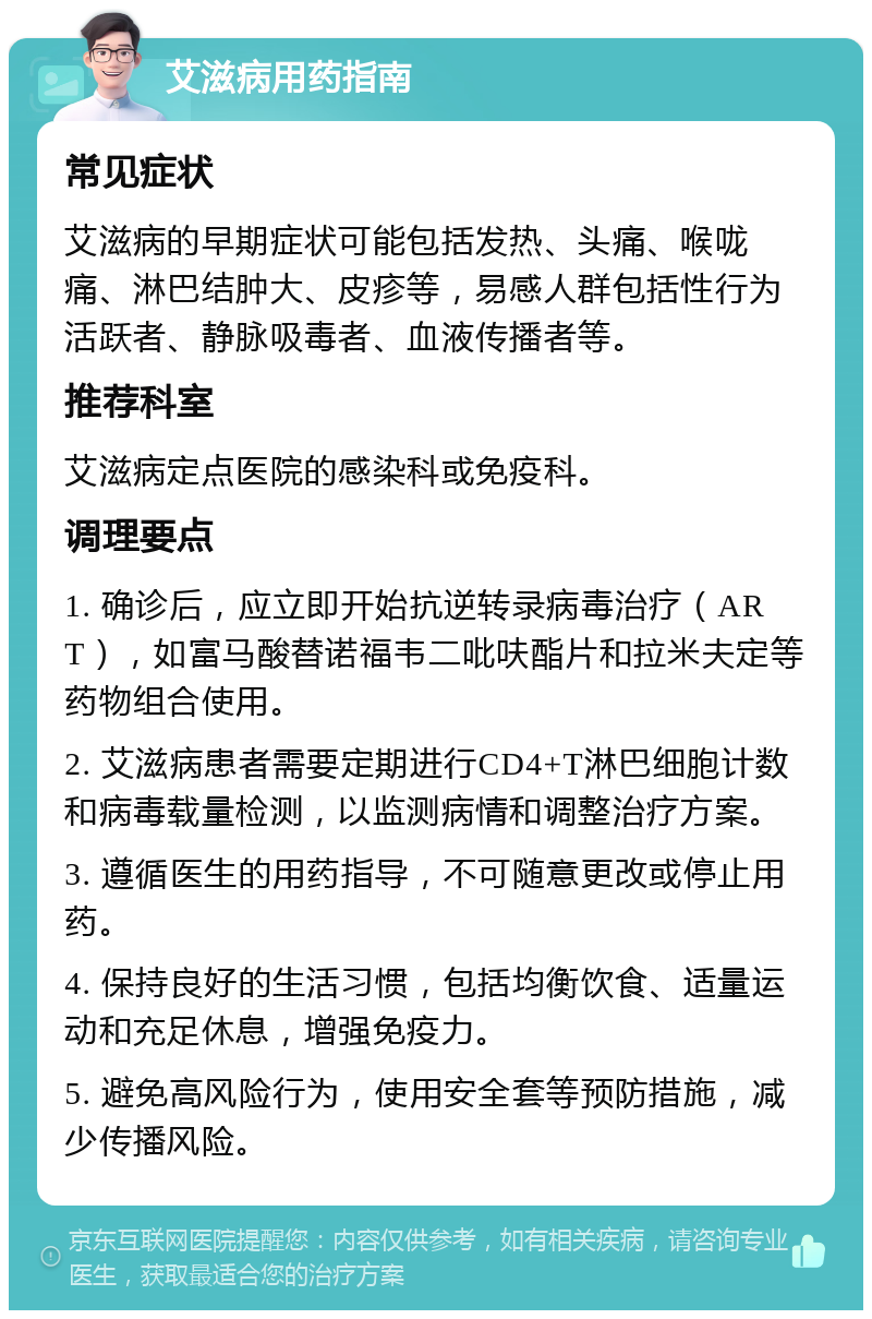 艾滋病用药指南 常见症状 艾滋病的早期症状可能包括发热、头痛、喉咙痛、淋巴结肿大、皮疹等，易感人群包括性行为活跃者、静脉吸毒者、血液传播者等。 推荐科室 艾滋病定点医院的感染科或免疫科。 调理要点 1. 确诊后，应立即开始抗逆转录病毒治疗（ART），如富马酸替诺福韦二吡呋酯片和拉米夫定等药物组合使用。 2. 艾滋病患者需要定期进行CD4+T淋巴细胞计数和病毒载量检测，以监测病情和调整治疗方案。 3. 遵循医生的用药指导，不可随意更改或停止用药。 4. 保持良好的生活习惯，包括均衡饮食、适量运动和充足休息，增强免疫力。 5. 避免高风险行为，使用安全套等预防措施，减少传播风险。