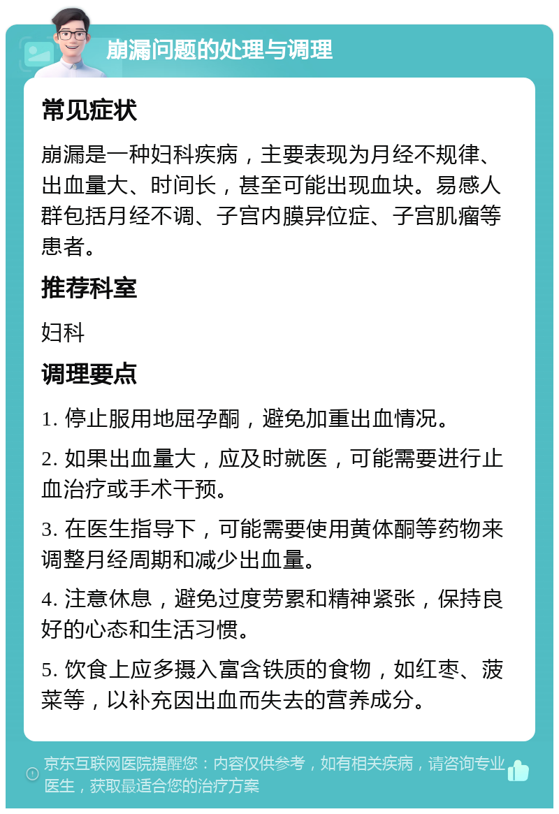 崩漏问题的处理与调理 常见症状 崩漏是一种妇科疾病，主要表现为月经不规律、出血量大、时间长，甚至可能出现血块。易感人群包括月经不调、子宫内膜异位症、子宫肌瘤等患者。 推荐科室 妇科 调理要点 1. 停止服用地屈孕酮，避免加重出血情况。 2. 如果出血量大，应及时就医，可能需要进行止血治疗或手术干预。 3. 在医生指导下，可能需要使用黄体酮等药物来调整月经周期和减少出血量。 4. 注意休息，避免过度劳累和精神紧张，保持良好的心态和生活习惯。 5. 饮食上应多摄入富含铁质的食物，如红枣、菠菜等，以补充因出血而失去的营养成分。