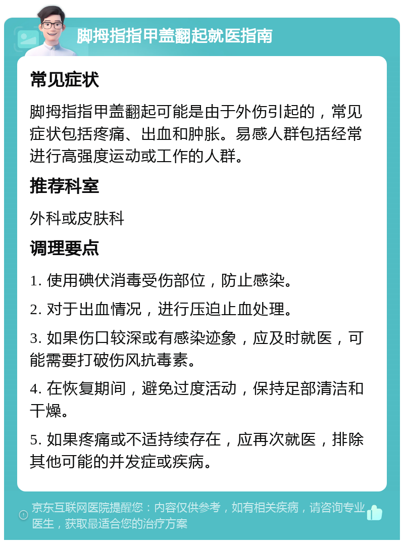 脚拇指指甲盖翻起就医指南 常见症状 脚拇指指甲盖翻起可能是由于外伤引起的，常见症状包括疼痛、出血和肿胀。易感人群包括经常进行高强度运动或工作的人群。 推荐科室 外科或皮肤科 调理要点 1. 使用碘伏消毒受伤部位，防止感染。 2. 对于出血情况，进行压迫止血处理。 3. 如果伤口较深或有感染迹象，应及时就医，可能需要打破伤风抗毒素。 4. 在恢复期间，避免过度活动，保持足部清洁和干燥。 5. 如果疼痛或不适持续存在，应再次就医，排除其他可能的并发症或疾病。