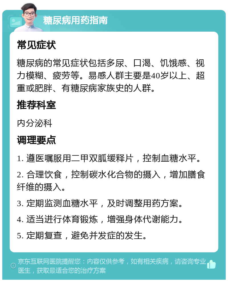 糖尿病用药指南 常见症状 糖尿病的常见症状包括多尿、口渴、饥饿感、视力模糊、疲劳等。易感人群主要是40岁以上、超重或肥胖、有糖尿病家族史的人群。 推荐科室 内分泌科 调理要点 1. 遵医嘱服用二甲双胍缓释片，控制血糖水平。 2. 合理饮食，控制碳水化合物的摄入，增加膳食纤维的摄入。 3. 定期监测血糖水平，及时调整用药方案。 4. 适当进行体育锻炼，增强身体代谢能力。 5. 定期复查，避免并发症的发生。